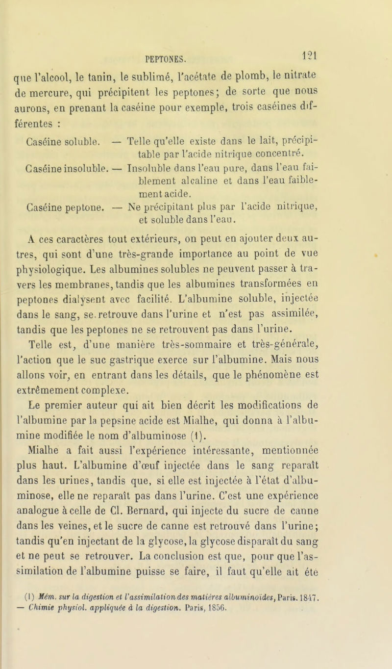que l'alcool, le tanin, le sublimé, l'acétate de plomb, le nitrate de mercure, qui précipitent les peptones; de sorte que nous aurons, en prenant la caséine pour exemple, trois caséines dif- férentes : Caséine soluble. — Telle qu'elle existe dans le lait, précipi- table par l'acide nitrique concentré. Caséine insoluble. — Insoluble dans l'eau pure, dans l'eau fai- blement alcaline et dans l'eau faible- ment acide. Caséine peptone. — Ne précipitant plus par l'acide nitrique, et soluble dans l'eau. A ces caractères tout extérieurs, on peut en ajouter deux au- tres, qui sont d'une très-grande importance au point de vue physiologique. Les albumines solubles ne peuvent passer à tra- vers les membranes, tandis que les albumines transformées en peptones dialysent avec facilité. L'albumine soluble, injectée dans le sang, se. retrouve dans l'urine et n'est pas assimilée, tandis que les peptones ne se retrouvent pas dans l'urine. Telle est, d'une manière très-sommaire et très-générale, l'action que le suc gastrique exerce sur l'albumine. Mais nous allons voir, en entrant dans les détails, que le phénomène est extrêmement complexe. Le premier auteur qui ait bien décrit les modifications de l'albumine par la pepsine acide est Mialhe, qui donna à l'albu- mine modifiée le nom d'albuminose (1). Mialhe a fait aussi l'expérience intéressante, mentionnée plus haut. L'albumine d'eeuf injectée dans le sang reparaît dans les urines, tandis que, si elle est injectée à l'état d'albu- minose, elle ne reparaît pas dans l'urine. C'est une expérience analogue à celle de Cl. Bernard, qui injecte du sucre de canne dans les veines, et le sucre de canne est retrouvé dans l'urine; tandis qu'en injectant de la glycose,la glycose disparaît du sang et ne peut se retrouver. La conclusion est que, pour que l'as- similation de l'albumine puisse se faire, il faut qu'elle ait été (I) Mém. sur la digestion et l'assimilation des matières albuminoides, Paris. 18)7. — Chimie physiol. appliquée à la digestion. Paris, 1856.