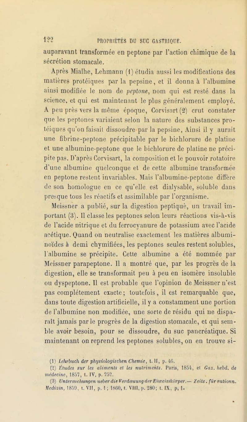 auparavant transformée en peptone par l'action chimique de la sécrétion stomacale. Après Mialhe, Lehmann (1) étudia aussi les modifications des matières protéiques parla pepsine, et il donna à l'albumine ainsi modifiée le nom de peptone, nom qui est resté dans la science, et qui est maintenant le plus généralement employé. A peu près vers la même époque, Corvisart (2) crut constater que les peptones variaient selon la nature des substances pro- téiques qu'on faisait dissoudre par la pepsine, Ainsi il y aurait une fibrine-peptone précipitable par le bichlorure de platine et une albumine-peptone que le bichlorure de platine ne préci- pite pas. D'après Corvisart, la composition et le pouvoir rotatoire d'une albumine quelconque et de cette albumine transformée en peptone restent invariables. Mais l'albumine-peptone diffère de son homologue en ce qu'elle est dialysable, soluble dans presque tous les réactifs et assimilable par l'organisme. Meissner a publié, sur la digestion peptiquè, un travail im- portant (3). Il classe les peptones selon leurs réactions vis-à-vis de l'acide nitrique et du ferrocyanure de potassium avec l'acide acétique. Quand on neutralise exactement les matières albumi- noïdes à demi chymifiées, les peptones seules restent solubles, l'albumine se précipite. Cette albumine a été nommée par Meissner parapeptone. Il a montré que, par les progrès de la digestion, elle se transformait peu à peu en isomère insoluble ou dyspeptone. Il est probable que l'opinion de Meissner n'est pas complètement exacte ; toutefois, il est remarquable que, dans toute digestion artificielle, il y a constamment une portion de l'albumine non modifiée, une sorte de résidu qui ue dispa- raît jamais par le progrès de la digestion stomacale, et qui sem- ble avoir besoin, pour se dissoudre, du suc pancréatique. Si maintenant on reprend les peptones solubles, on en trouve si- Ci) Lehrbuch der physiologischen Chemie, t. II, p. 46. (2) Études sur les aliments et les nutriments. Paris, 1854, et Gaz. hebd. de médecine, 1857, t. IV, p. 252. (3) Untersuchungen uéberdie Vcrdauung der Eiwcisxkïirper.— Zeits. fiirralionn. Mcdizin, 1859, t. VII, p. 1 ; 1860, t. VIII, p. 280; t. IX, p, 1.