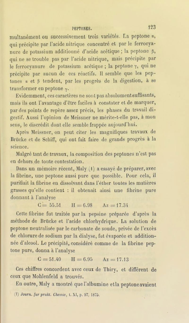 multanément ou successivement trois variétés. La peptone a, qui précipite par l'acide nitrique concentré et par le ferrocya- nure de potassium additionné d'acide acétique; la peptone p, qui ne se trouble pas par l'acide nitrique, mais précipite par le ferrocyanure de potassium acétique ; la peptone y, qui ne précipite par aucun de ces réactifs. Il semble que les pep- tones a et p tendent, par les progrès de la digestion, à se transformer en peptone y. Evidemment, ces caractères ne sont pas absolumentsufûsants, mais ils ont l'avantage d'être faciles à constater et de marquer, par des points de repère assez précis, les phases du travail di- gestif. Aussi l'opinion de Meissner ne mérite-t-elle pas, à mon sens, le discrédit dont elle semble frappée aujourd'hui. Après Meissner, on peut citer les magnifiques travaux de Brucke et de Schiff, qui ont fait faire de grands progrès à la science. Malgré tant de travaux, la composition des peptones n'est pas en dehors de toute contestation. Dans un mémoire récent, Maly (1) a essayé de préparer, avec la fibrine, une peptone aussi pure que possible. Pour cela, il purifiait la fibrine en dissolvant dans l'éther toutes les matières grasses qu'elle contient : il obtenait ainsi une fibrine pure donnant à l'analyse G= 55.51 H = 6.98 Az =17.34 Cette fibrine fut traitée par la pepsine préparée d'après la méthode de Brucke et l'acide chlorhydrique. La solution de peptone neutralisée par le carbonate de soude, privée de l'excès de chlorure de sodium par la dialyse, fut évaporée et addition- née d'alcool. Le précipité, considéré comme de la fibrine pep- tone pure, donna à l'analyse G = 51.40 H = 6.95 Az = 17.13 Ces chiffres concordent avec ceux de Thiry, et différent de ceux que Mohlenfeld a trouvés. En outre, Maly a montré que l'albumine etla peptone avaient (1) Joum. fur prakl. Chenue, t. XI, p. 97, 1875.
