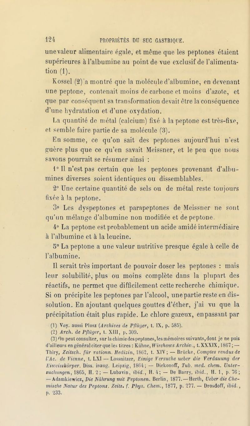 une valeur alimentaire égale, et même que les peptones étaient supérieures à l'albumine au point de vue exclusif de l'alimenta- tion (1). Kossel (2) a montré que la molécule d'albumine, en devenant une peptone, contenait moins de carbone et moins d'azote, et que par conséquent sa transformation devait être la conséquence d'une hydratation et d'une oxydation. La quantité de métal (calcium) fixé à la peptone est très-fixe, et semble faire partie de sa molécule (3). En somme, ce qu'on sait des peptones aujourd'hui n'est guère plus que ce qu'en savait Meissner, et le peu que nous savons pourrait se résumer ainsi : 1° Il n'est pas certain que les peptones provenant d'albu- mines diverses soient identiques ou dissemblables. 2° Une certaine quantité de sels ou de métal reste toujours fixée à la peptone. 3° Les dyspeptones et parapeptones de Meissner ne sont qu'un mélange d'albumine non modifiée et de peptone. 4° La peptone est probablement un acide amidé intermédiaire à l'albumine et à la leucine. 5° La peptone a une valeur nutritive presque égale à celle de l'albumine. Il serait très important de pouvoir doser les peptones : mais leur solubilité, plus ou moins complète dans la plupart des réactifs, ne permet que difficilement cette recherche chimique. Si on précipite les peptones par l'alcool, une partie reste en dis- solution. En ajoutant quelques gouttes d'éther, j'ai vu que la précipitation était plus rapide. Le chlore gazeux, en passant par (1) Voy. aussi Plosz {Archives de Pflùyer, t. IX, p. 585). (2) Arch. de Pflùger, t. XIII, p. 309. (3) On peut consulter, sur la chimie des peptones, les mémoires suivants, dont je ne puis d'ailleurs en général citer que les titres : Kùhne, Jl'irc/iotos Archiv., t. XXXIX, 1867 ; — Thiry, Zeitsch. fur rationn. liedizin, 1802, t. XIV; — Briicke, Comptes rendus de l'Ac. de Vienne, t. LXI — Lossnilzer, Einige Versuche ueber die Verdauung der Iau risskôrper. Diss. inaug. Leipzig, 1804; — Diekonoff, Tub. med. chem. Unler- suchungen, 1865, H. 2; — Lubavin, ibid., H. 4; — De Barry, ibid., H. 1, p. 70 ; — Adamkiewicz, Die Nàhrung mit Pcptonen. Berlin, 1877. — Herth, Ueber die Che- mische Natur des Peptons. Zeils. f. Phys. Chem., 1877, p. 277. — Drosdoff, ibid., p. 233.