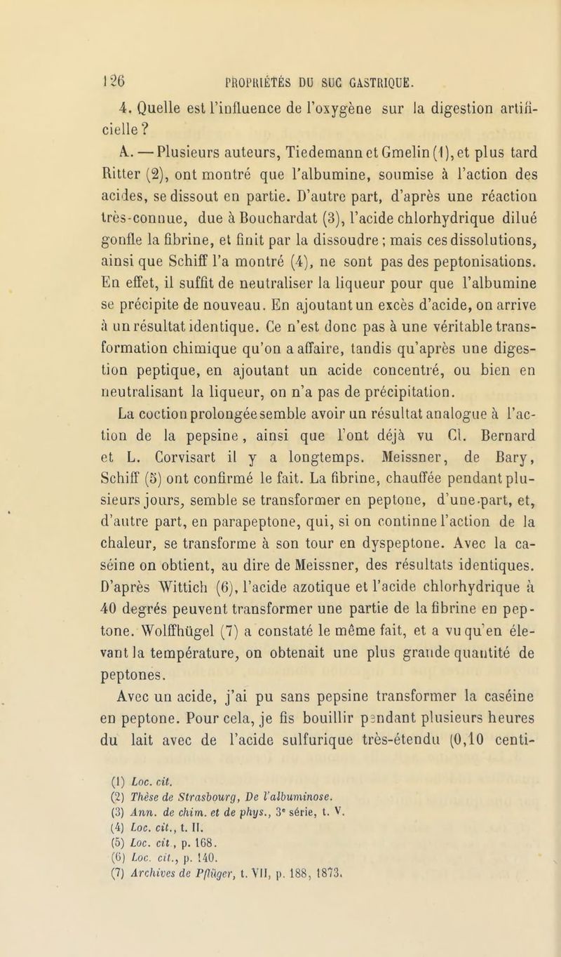 4. Quelle est l'influence de l'oxygène sur la digestion artifi- cielle ? A.. — Plusieurs auteurs, TiedemannetGmelin(1),et plus tard Ritter (2), ont montré que l'albumine, soumise à l'action des acides, se dissout en partie. D'autre part, d'après une réaction très-connue, due à Bouchardat (3), l'acide chlorhydrique dilué gonfle la fibrine, et finit par la dissoudre ; mais ces dissolutions, ainsi que Schiff l'a montré (4), ne sont pas des peptonisations. En effet, il suffit de neutraliser la liqueur pour que l'albumine se précipite de nouveau. En ajoutant un excès d'acide, on arrive à un résultat identique. Ce n'est donc pas à une véritable trans- formation chimique qu'on a affaire, tandis qu'après une diges- tion peptique, en ajoutant un acide concentré, ou bien en neutralisant la liqueur, on n'a pas de précipitation. La coction prolongée semble avoir un résultat analogue à l'ac- tion de la pepsine, ainsi que l'ont déjà vu CL Bernard et L. Corvisart il y a longtemps. Meissner, de Bary, Schiff (5) ont confirmé le fait. La fibrine, chauffée pendant plu- sieurs jours, semble se transformer en peptone, d'une-part, et, d'autre part, en parapeptone, qui, si on continne l'action de la chaleur, se transforme à son tour en dyspeptone. Avec la ca- séine on obtient, au dire de Meissner, des résultats identiques. D'après Wittich (6), l'acide azotique et l'acide chlorhydrique à. 40 degrés peuvent transformer une partie de la fibrine en pep- tone. Wolffhûgel (7) a constaté le même fait, et a vu qu'en éle- vant la température, on obtenait une plus grande quantité de peptones. Avec un acide, j'ai pu sans pepsine transformer la caséine en peptone. Pour cela, je fis bouillir pandant plusieurs heures du lait avec de l'acide sulfurique très-étendu (0,10 centi- (1) Loc. cit. (2) Thèse de Strasbourg, De l'albuminose. (3) Ann. de chim. et de phys., 3' série, t. V. (4) Loc. cit., t. II. (5) Loc. cit., p. 1G8. (6) Loc. cit., p. 140. (7) Archives de Pflùger, t. VU, p. 188, 1873.