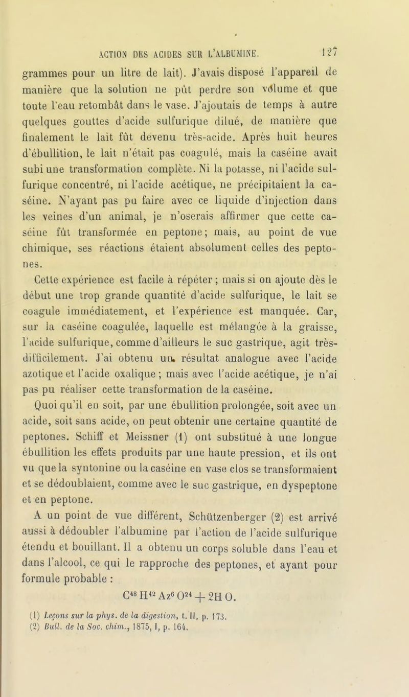 grammes pour un litre de lait). J'avais disposé l'appareil de manière que la solution ne pût perdre son volume et que toute l'eau retombât dans le vase. J'ajoutais de temps à autre quelques gouttes d'acide sulfurique dilué, de manière que finalement le lait fût devenu très-acide. Après huit heures d'ébullition, le lait n'était pas coagulé, mais la caséine avait subi uue transformation complète. Ni la potasse, ni l'acide sul- furique concentré, ni l'acide acétique, ne précipitaient la ca- séine. N'ayant pas pu faire avec ce liquide d'injection dans les veines d'un animal, je n'oserais affirmer que cette ca- séine fût transformée en peptone; mais, au point de vue chimique, ses réactions étaient absolument celles des pepto- nes. Cette expérience est facile à répéter ; mais si on ajoute dès le début une trop grande quantité d'acide sulfurique, le lait se coagule immédiatement, et l'expérience est manquée. Car, sur la caséine coagulée, laquelle est mélangée à la graisse, l'acide sulfurique, comme d'ailleurs le suc gastrique, agit très- dillicilement. J'ai obtenu un, résultat analogue avec l'acide azotique et l'acide oxalique; mais avec l'acide acétique, je n'ai pas pu réaliser cette transformation de la caséine. Quoi qu'il en soit, par une ébullition prolongée, soit avec un acide, soit sans acide, on peut obtenir une certaine quantité de peptones. Schiff et Meissner (1) ont substitué à une longue ébullition les effets produits par une haute pression, et ils ont vu que la syntonine ou la caséine en vase clos se transformaient et se dédoublaient, comme avec le suc gastrique, en dyspeptone et en peptone. A un point de vue différent, Schûtzenberger (2) est arrivé aussi à dédoubler l'albumine par l'action de l'acide sulfurique étendu et bouillant. Il a obtenu un corps soluble dans l'eau et dans l'alcool, ce qui le rapproche des peptones, et ayant pour formule probable : C<8H42Az6 02* + 2HO. (1) Leçons sur la phys. de la digestion, t. Il, p. 173. (2) Bull, de la Soc. c/u'm., 1875, I, p. 164.