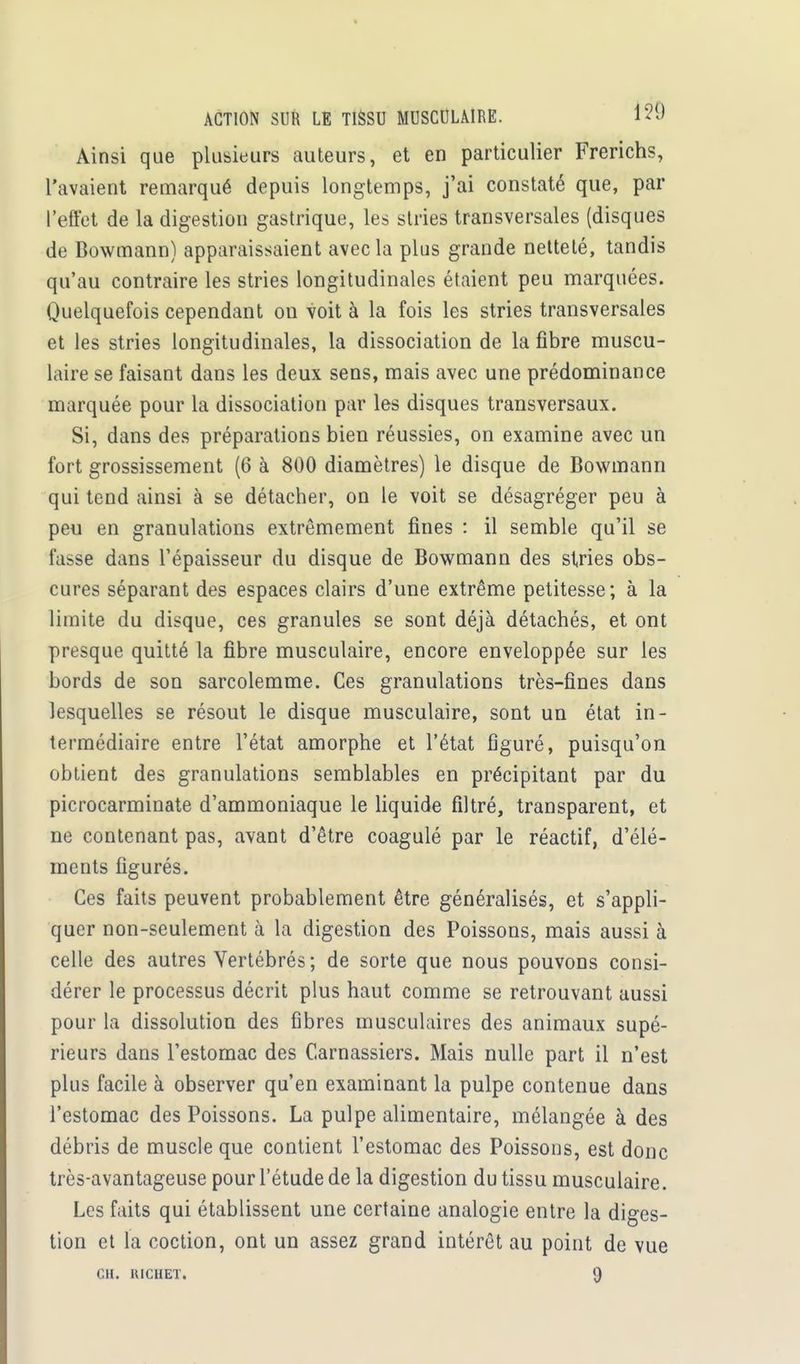 ACTION SUR LE TISSU MUSCULAIRE. Ainsi que plusieurs auteurs, et en particulier Frerichs, l'avaient remarqué depuis longtemps, j'ai constaté que, par l'effet de la digestion gastrique, les stries transversales (disques de Bowmann) apparaissaient avec la plus grande netteté, tandis qu'au contraire les stries longitudinales étaient peu marquées. Quelquefois cependant on voit à la fois les stries transversales et les stries longitudinales, la dissociation de la fibre muscu- laire se faisant dans les deux sens, mais avec une prédominance marquée pour la dissociation par les disques transversaux. Si, dans des préparations bien réussies, on examine avec un fort grossissement (6 à 800 diamètres) le disque de Bowmann qui tend ainsi à se détacher, on le voit se désagréger peu à peu en granulations extrêmement fines : il semble qu'il se fasse dans l'épaisseur du disque de Bowmann des stries obs- cures séparant des espaces clairs d'une extrême petitesse; à la limite du disque, ces granules se sont déjà détachés, et ont presque quitté la fibre musculaire, encore enveloppée sur les bords de son sarcolemme. Ces granulations très-fines dans lesquelles se résout le disque musculaire, sont un état in- termédiaire entre l'état amorphe et l'état figuré, puisqu'on obtient des granulations semblables en précipitant par du picrocarminate d'ammoniaque le liquide filtré, transparent, et ne contenant pas, avant d'être coagulé par le réactif, d'élé- ments figurés. Ces faits peuvent probablement être généralisés, et s'appli- quer non-seulement à la digestion des Poissons, mais aussi à celle des autres Vertébrés ; de sorte que nous pouvons consi- dérer le processus décrit plus haut comme se retrouvant aussi pour la dissolution des fibres musculaires des animaux supé- rieurs dans l'estomac des Carnassiers. Mais nulle part il n'est plus facile à observer qu'en examinant la pulpe contenue dans l'estomac des Poissons. La pulpe alimentaire, mélangée à des débris de muscle que contient l'estomac des Poissons, est donc très-avantageuse pour l'étude de la digestion du tissu musculaire. Les faits qui établissent une certaine analogie entre la diges- tion et la coction, ont un assez grand intérêt au point de vue
