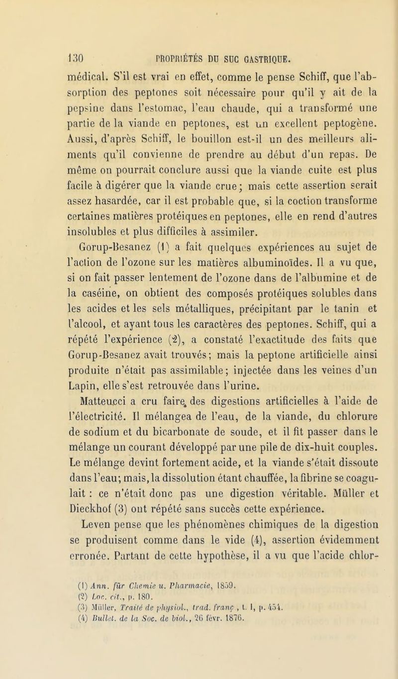 médical. S'il est vrai en effet, comme le pense Schiff, que l'ab- sorption des peptones soit nécessaire pour qu'il y ait de la pepsine dans l'estomac, l'eau chaude, qui a transformé une partie de la viande en peptones, est un excellent peptogène. Aussi, d'après Schiff, le bouillon est-il un des meilleurs ali- ments qu'il convienne de prendre au début d'un repas. De même on pourrait conclure aussi que la viande cuite est plus facile à digérer que la viande crue; mais cette assertion serait assez hasardée, car il est probable que, si la coction transforme certaines matières protéiquesen peptones, elle en rend d'autres insolubles et plus difficiles à assimiler. Gorup-Hesanez (1) a fait quelques expériences au sujet de l'aclion de l'ozone sur les matières albuminoïdes. Il a vu que, si on fait passer lentement de l'ozone dans de l'albumine et de la caséine, on obtient des composés protéiques solubles dans les acides et les sels métalliques, précipitant par le tanin et l'alcool, et ayant tous les caractères des peptones. Schiff, qui a répété l'expérience (-2), a constaté l'exactitude des faits que Gorup-Besanez avait trouvés; mais la peptone artificielle ainsi produite n'était pas assimilable; injectée dans les veines d'un Lapin, elle s'est retrouvée dans l'urine. Matteueci a cru faire, des digestions artificielles à l'aide de l'électricité. Il mélangea de l'eau, de la viande, du chlorure de sodium et du bicarbonate de soude, et il fit passer dans le mélange un courant développé par une pile de dix-huit couples. Le mélange devint fortement acide, et la viande s'était dissoute dans l'eau; mais, la dissolution étant chauffée, la fibrine se coagu- lait : ce n'était donc pas une digestion véritable. Mûller et Dieckhof (3) ont répété sans succès cette expérience. Leven pense que les phénomènes chimiques de la digestion se produisent comme dans le vide (4), assertion évidemment erronée. Partant de cette hypothèse, il a vu que l'acide chlor- (\) Ann. fur Chemie u. Pharmacie, I8Ô9. (2) inc. rit., p. 180. (3) Millier, Traité de pfvysiol., trad. franc , t. I, p. 454. (4) Bulkl. de la Soc. de biol., 26 févr. 187(5.