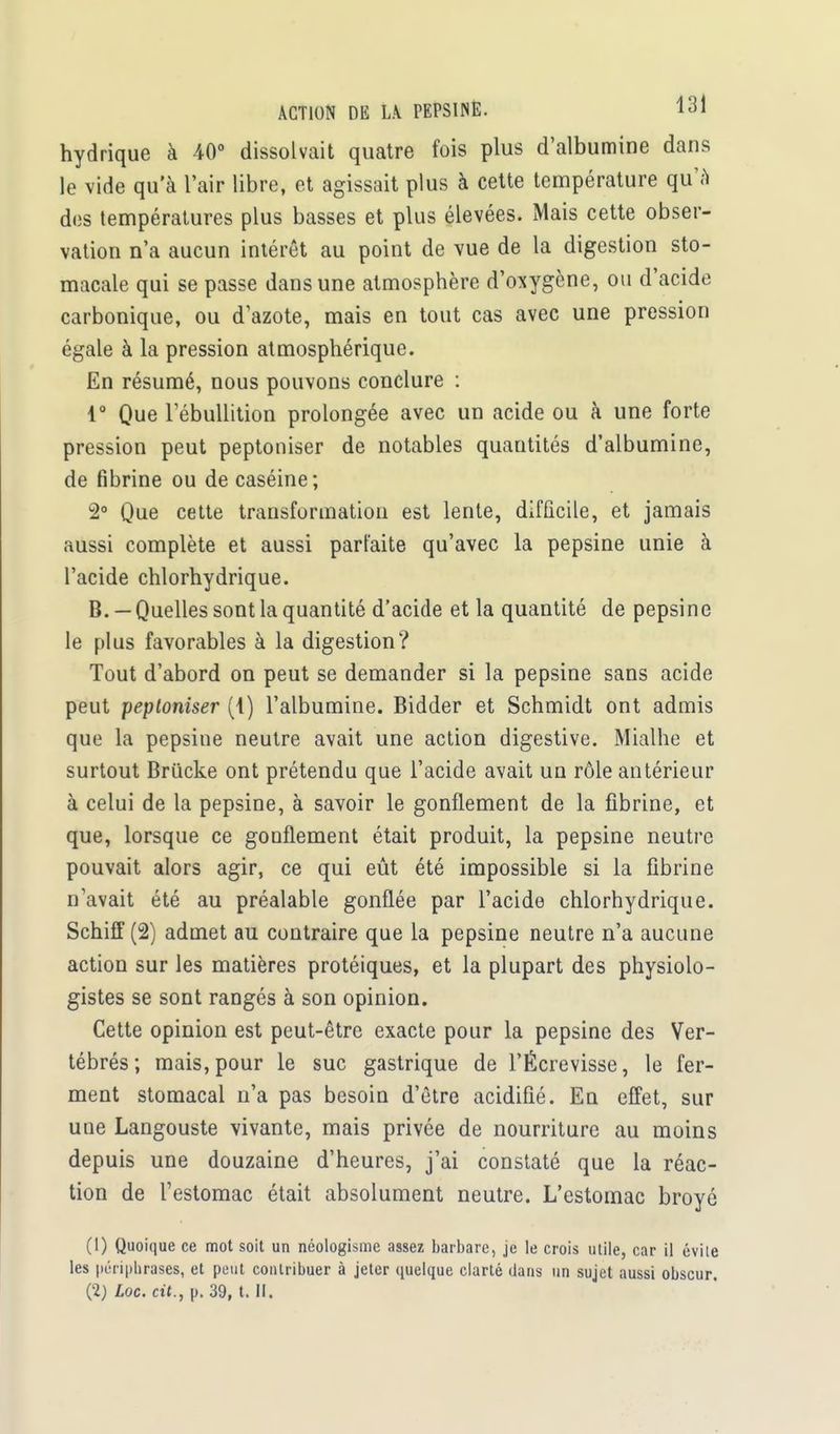 ACTION DE LA. PEPSINE. 1^1 hydrique à 40° dissolvait quatre fois plus d'albumine dans le vide qu'à l'air libre, et agissait plus à cette température qu'A des températures plus basses et plus élevées. Mais cette obser- vation n'a aucun intérêt au point de vue de la digestion sto- macale qui se passe dans une atmosphère d'oxygène, ou d'acide carbonique, ou d'azote, mais en tout cas avec une pression égale à la pression atmosphérique. En résumé, nous pouvons conclure : 1° Que Tébullition prolongée avec un acide ou à une forte pression peut peptoniser de notables quantités d'albumine, de fibrine ou de caséine; 2° Que cette transformation est lente, difficile, et jamais aussi complète et aussi parfaite qu'avec la pepsine unie à l'acide chlorhydrique. B. —Quelles sont la quantité d'acide et la quantité de pepsine le plus favorables à la digestion? Tout d'abord on peut se demander si la pepsine sans acide peut peptoniser (1) l'albumine. Bidder et Schmidt ont admis que la pepsine neutre avait une action digestive. Mialhe et surtout Brucke ont prétendu que l'acide avait un rôle antérieur à celui de la pepsine, à savoir le gonflement de la fibrine, et que, lorsque ce gonflement était produit, la pepsine neutre pouvait alors agir, ce qui eût été impossible si la fibrine n'avait été au préalable gonflée par l'acide chlorhydrique. Schiff (2) admet au contraire que la pepsine neutre n'a aucune action sur les matières protéiques, et la plupart des physiolo- gistes se sont rangés à son opinion. Cette opinion est peut-être exacte pour la pepsine des Ver- tébrés; mais, pour le suc gastrique de l'Écrevisse, le fer- ment stomacal n'a pas besoin d'être acidifié. En effet, sur une Langouste vivante, mais privée de nourriture au moins depuis une douzaine d'heures, j'ai constaté que la réac- tion de l'estomac était absolument neutre. L'estomac broyé (1) Quoique ce mot soit un néologisme assez barbare, je le crois utile, car il évite les périphrases, et peut contribuer à jeter quelque clarté dans un sujet aussi obscur.