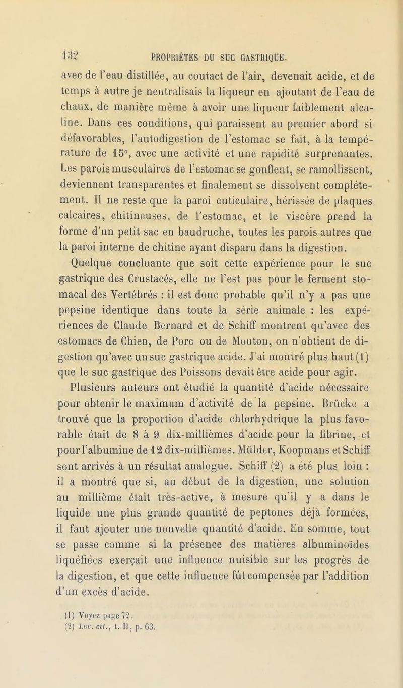 avec de l'eau distillée, au coutact de l'air, devenait acide, et de temps à autre je neutralisais la liqueur en ajoutant de l'eau de chaux, de manière môme à avoir une liqueur faiblement alca- line. Dans ces conditions, qui paraissent au premier abord si défavorables, l'autodigestion de l'estomac se fait, à la tempé- rature de 15°, avec une aclivité et une rapidité surprenantes. Les parois musculaires de l'estomac se gonflent, se ramollissent, deviennent transparentes et finalement se dissolvent complète- ment. Il ne reste que la paroi cuticulaire, hérissée de plaques calcaires, chitineuses, de l'estomac, et le viscère prend la forme d'un petit sac en baudruche, toutes les parois autres que la paroi interne de chitine ayant disparu dans la digestion. Quelque concluante que soit cette expérience pour le suc gastrique des Crustacés, elle ne l'est pas pour le ferment sto- macal des Vertébrés : il est donc probable qu'il n'y a pas une pepsine identique dans toute la série animale : les expé- riences de Claude Bernard et de Schiff montrent qu'avec des estomacs de Chien, de Porc ou de Mouton, on n'obtient de di- gestion qu'avec un suc gastrique acide. J'ai montré plus haut(l) que le suc gastrique des Poissons devait être acide pour agir. Plusieurs auteurs ont étudié la quantité d'acide nécessaire pour obtenir le maximum d'activité de la pepsine. Briïcko a trouvé que la proportion d'acide chlorhydrique la plus favo- rable était de 8 à 9 dix-millièmes d'acide pour la librine, et pour l'albumine de 12 dix-millièmes. Mùlder, Koopmans et Schiff sont arrivés à un résultat analogue. Schiff (2) a été plus loin : il a montré que si, au début de la digestion, une solution au millième était très-active, à mesure qu'il y a dans le liquide une plus grande quantité de peptones déjà formées, il faut ajouter une nouvelle quantité d'acide. En somme, tout se passe comme si la présence des matières albuminoïdes liquéfiées exerçait une influence nuisible sur les progrès de la digestion, et que cette influence fût compensée par l'addition d'un excès d'acide. (1) Voyi'z paye 72. (2) Loc. cit., t. Il, p. 63.