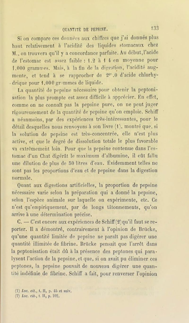QUANTITÉ DE PEPSINE. lo3 Si on compare ces données aux chiffres que j'ai donnés plus haut relativement à l'acidité des liquides stomacaux chez M., on trouvera qu'il y a concordance parfaite. Au début,l'acide de l'estomac est assez faible : 1.8 à \ 4 en moyenne pour 1,000 grammes. Mais, à la fin de la digestion^ l'acidité aug- mente, et tend à se rapprocher de 2gr .O d'acide ehlorhy- drique pour 1,000 gr mîmes de liquide. La quantité de pepsine nécessaire pour obtenir la peptoni- sation la plus prompte est assez difficile à apprécier. En effet, comme on ne connaît pas la pepsine pure, on ne peut juger rigoureusement de la quantité de pepsine qu'on emploie. Schiff a néanmoins, par des expériences très-intéressantes, pour le détail desquelles nous renvoyons à son livre (4), montré que, si la solution de pepsine est très-concentrée, elle n'est plus active, et que le degré de dissolution totale le plus favorable va extrêmement loin. Pour que la pepsine contenue dans l'es- tomac d'un Chat digérât le maximum d'albumine, il eût fallu une dilution de plus de 50 litres d'eau. Évidemment telles ne sont pas les proportions d'eau et de pepsine dans la digestion normale. Quant aux digestions artificielles, la proportion de pepsine nécessaire varie selon la préparation qui a donné la pepsine, selon l'espèce animale sur laquelle on expérimente, etc. Ce n'est qu'empiriquement, par de longs tâtonnements, qu'on arrive à une détermination précise. G. — C'est encore aux expériences de Schiff (2) qu'il faut se re- porter. Il a démontré, contrairement à l'opinion de Bri'icke, qu'une quantité limitée de pepsine ne paraît pas digérer une quantité illimitée de fibrine. Brûcke pensait que l'arrêt dans la peptonisation était dû à la présence des peptones qui para- lysent l'action de la pepsine, et que, si on avait pu éliminer ces peptones, la pepsine pouvait de nouveau digérer une quan- tité indéfinie de fibrine. Schiff a fait, pour renverser l'opinion (l) Loc. cit., t. II, p. 45 et suiv. (?) Loc. cit., t. Il, p. 102.