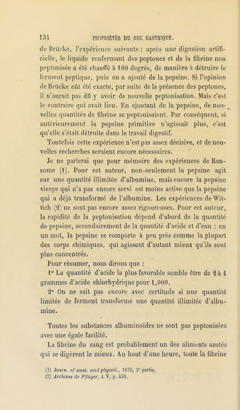 de Brïicke, l'expérience suivante : après une digestion artifi- cielle, le liquide renfermant des peptones et de la fibrine non peptonisée a été chauffé à 100 degrés, de manière à détruire le ferment peptique, puis on a ajouté de la pepsine. Si l'opinion de Brùcke eût été exacte, par suite de la présence des peptones, il n'aurait pas dû y avoir de nouvelle peptonisation. Mais c'est le contraire qui avait lieu. En ajoutant de la pepsine, de nou- velles quantités de fibrine se peptonisaient. Par conséquent, si antérieurement la pepsine primitive n'agissait plus, c'est qu'elle s'était détruite dans le travail digestif. Toutefois cette expérience n'est pas assez décisive, et de nou- velles recherches seraient encore nécessaires. Je ne parlerai que pour mémoire des expériences de Ran- some (1). Pour cet auteur, non-seulement la pepsine agit sur une quantité illimitée d'albumine, mais encore la pepsine vierge qui n'a pas encore servi est moins active que la pepsine qui a déjà transformé de l'albumine. Les expériences deWit- tich (2) ne sont pas encore assez rigoureuses. Pour cet auteur, la rapidité de la peptonisation dépend d'abord de la quantité de pepsine, secondairement de la quantité d'acide et d'eau : en un mot, la pepsine se comporte à peu près comme la plupart des corps chimiques, qui agissent d'autant mieux qu'ils sont plus concentrés. Pour résumer, nous dirons que : 1° La quantité d'acide la plus favorable semble être de 2 à 4 grammes d'acide chlorhydrique pour 1,000. 2° On ne sait pas encore avec certitude si une quantité limitée de ferment transforme une quantité illimitée d'albu- mine. Toutes les substances albuminoïdes ne sont pas peptonisées avec une égale facilité. La fibrine du sang est probablement un des aliments azotés qui se digèrent le mieux. Au hout d'une heure, toute la fibrine (1) Journ. ofanat. andphysiol., 187G, 3° partie. (2) Archives de Pfliiger, t. V, p. 450.