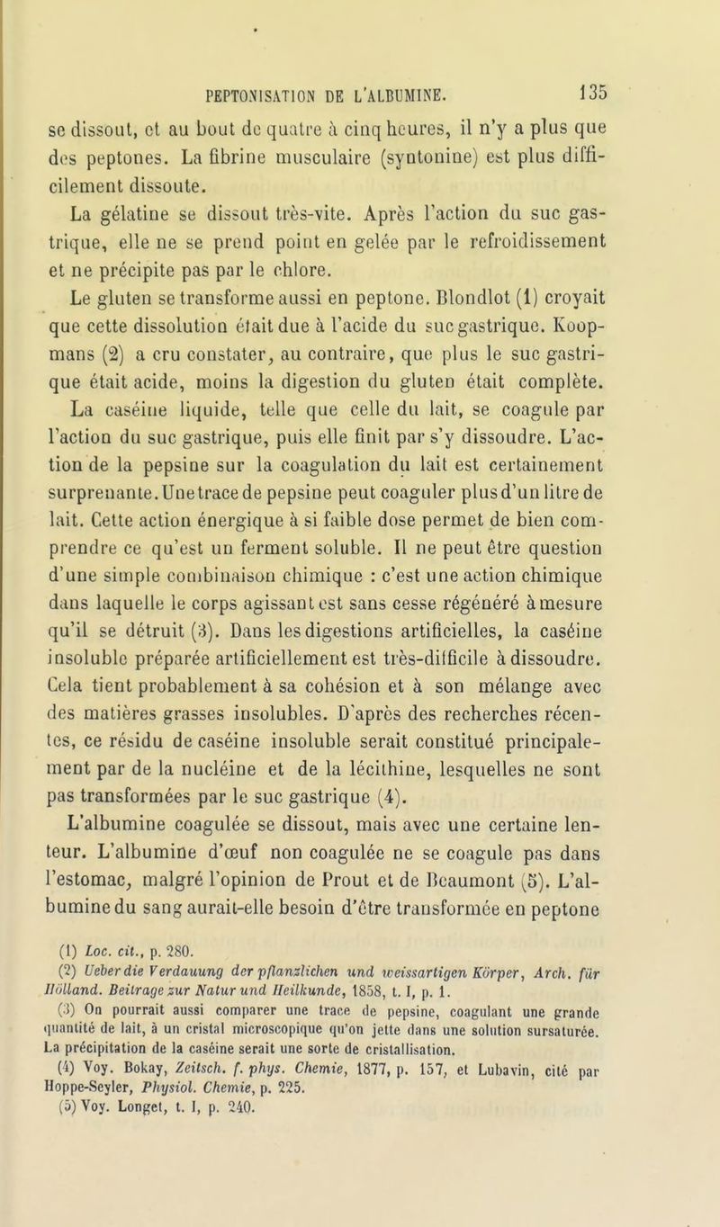 se dissout, et au bout de quatre à cinq heures, il n'y a plus que des peptones. La fibrine musculaire (syntonine) est plus diffi- cilement dissoute. La gélatine se dissout très-vite. Après l'action du suc gas- trique, elle ne se prend point en gelée par le refroidissement et ne précipite pas par le chlore. Le gluten se transforme aussi en peptone. Blondlot (1) croyait que cette dissolution était due à l'acide du suc gastrique. Koop- mans (2) a cru constater, au contraire, que plus le suc gastri- que était acide, moins la digestion du gluten était complète. La caséine liquide, telle que celle du lait, se coagule par l'action du suc gastrique, puis elle finit par s'y dissoudre. L'ac- tion de la pepsine sur la coagulation du lait est certainement surprenante. Une trace de pepsine peut coaguler plus d'un litre de lait. Cette action énergique à si faible dose permet de bien com- prendre ce qu'est un ferment soluble. Il ne peut être question d'une simple combinaison chimique : c'est une action chimique dans laquelle le corps agissant est sans cesse régénéré à mesure qu'il se détruit (3). Dans les digestions artificielles, la caséine insoluble préparée artificiellement est très-dilficile à dissoudre. Cela tient probablement à sa cohésion et à son mélange avec des matières grasses insolubles. D'après des recherches récen- tes, ce résidu de caséine insoluble serait constitué principale- ment par de la nucléine et de la lécilhine, lesquelles ne sont pas transformées par le suc gastrique (4). L'albumine coagulée se dissout, mais avec une certaine len- teur. L'albumine d'oeuf non coagulée ne se coagule pas dans l'estomac, malgré l'opinion de Prout et de Bcaumont [S)t L'al- bumine du sang aurait-elle besoin d'être transformée en peptone (1) Loc. cit., p. 280. (2) Ueberdie Verdauung der pflLanzîichen und weissartigen Kôrper, Arch. fur JldUand. Beitrage zur Natur und Heilkunde, 1858, 1.1, p. 1. (3) On pourrait aussi comparer une trace de pepsine, coagulant une grande quantité de lait, à un cristal microscopique qu'on jette dans une solution sursaturée. La précipitation de la caséine serait une sorte de cristallisation. (4) Voy. Bokay, Zeitsch. f. phys. Chemie, 1877, p. 157, et Lubavin, cité par Hoppe-Seyler, Physiol. Chemie, p. 225. (5) Voy. Longet, t. I, p. 240.