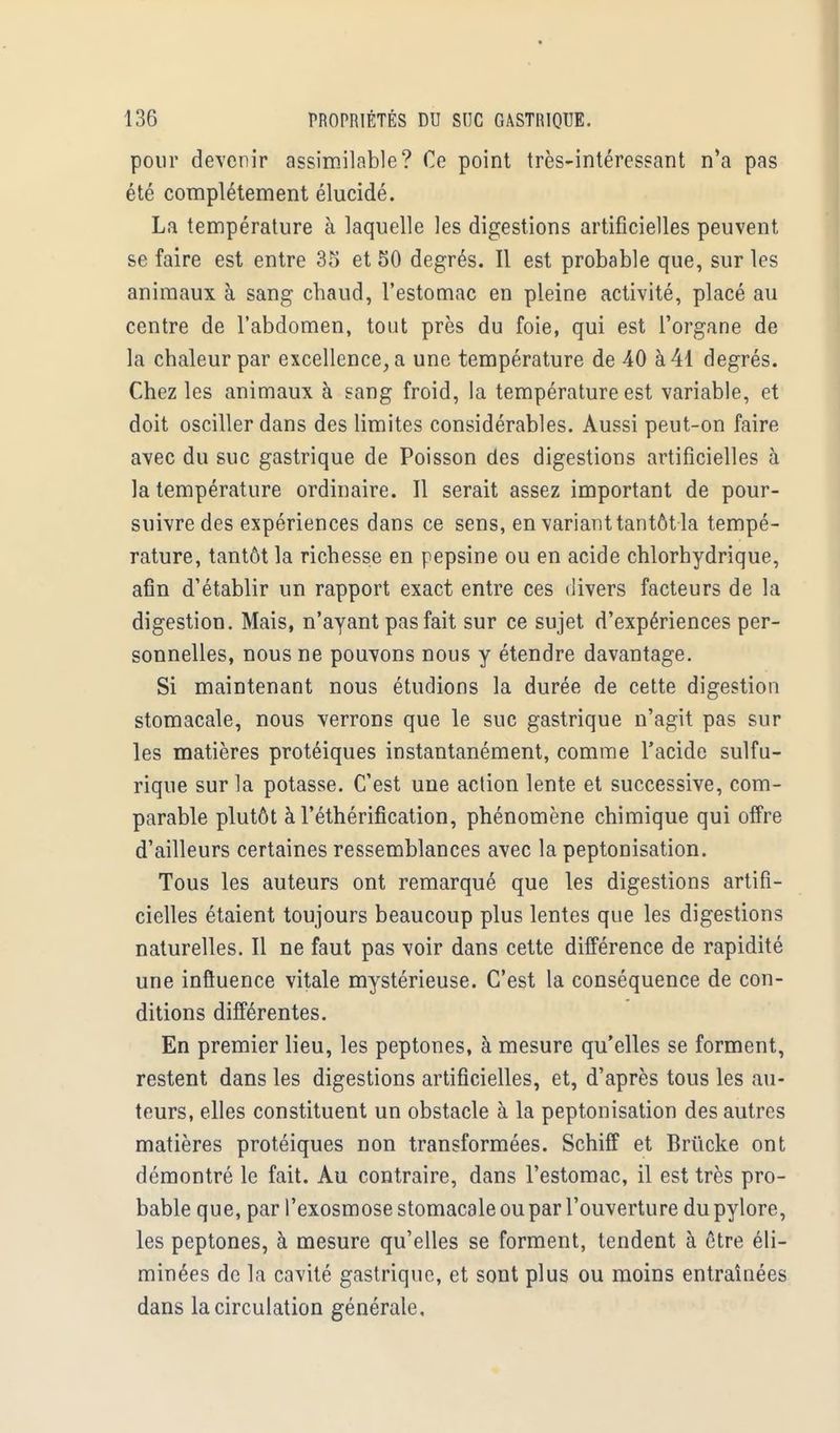 pour devenir assimilable? Ce point très-intéressant n'a pas été complètement élucidé. La température à laquelle les digestions artificielles peuvent se faire est entre 35 et 50 degrés. Il est probable que, sur les animaux à sang chaud, l'estomac en pleine activité, placé au centre de l'abdomen, tout près du foie, qui est l'organe de la chaleur par excellence, a une température de 40 à 41 degrés. Chez les animaux à sang froid, la température est variable, et doit osciller dans des limites considérables. Aussi peut-on faire avec du suc gastrique de Poisson des digestions artificielles à la température ordinaire. Il serait assez important de pour- suivre des expériences dans ce sens, en variant tantôt la tempé- rature, tantôt la richesse en pepsine ou en acide chlorhydrique, afin d'établir un rapport exact entre ces divers facteurs de la digestion. Mais, n'ayant pas fait sur ce sujet d'expériences per- sonnelles, nous ne pouvons nous y étendre davantage. Si maintenant nous étudions la durée de cette digestion stomacale, nous verrons que le suc gastrique n'agit pas sur les matières protéiques instantanément, comme l'acide sulfu- rique sur la potasse. C'est une action lente et successive, com- parable plutôt à l'éthérification, phénomène chimique qui offre d'ailleurs certaines ressemblances avec la peptonisation. Tous les auteurs ont remarqué que les digestions artifi- cielles étaient toujours beaucoup plus lentes que les digestions naturelles. Il ne faut pas voir dans cette différence de rapidité une influence vitale mystérieuse. C'est la conséquence de con- ditions différentes. En premier lieu, les peptones, à mesure qu'elles se forment, restent dans les digestions artificielles, et, d'après tous les au- teurs, elles constituent un obstacle à la peptonisation des autres matières protéiques non transformées. Schiff et Briïcke ont démontré le fait. Au contraire, dans l'estomac, il est très pro- bable que, par l'exosmose stomacale ou par l'ouverture du pylore, les peptones, à mesure qu'elles se forment, tendent à être éli- minées de la cavité gastrique, et sont plus ou moins entraînées dans la circulation générale,