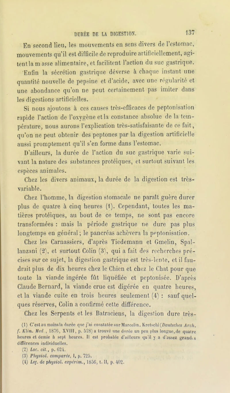 En second lieu, les mouvements en sens divers de l'estomac, mouvements qu'il est difficile de reproduire artificiellement, agi- tentla m asse alimentaire, et facilitent l'action du suc gastrique. Enfin la sécrétion gastrique déverse à chaque instant une quantité nouvelle de pepsine et d'acide, avec une régularité et une abondance qu'on ne peut certainement pas imiter dans les digestions artificielles. Si nous ajoutons à ces causes très-efficaces de peptonisation rapide l'action de l'oxygène et la constance absolue de la tem- pérature, nous aurons l'explication très-satisfaisante de ce fait, qu'on ne peut obtenir des peptones par la digestion artificielle aussi promptement qu'il s'en forme dans l'estomac. D'ailleurs, la durée de l'action du suc gastrique varie sui- vant la nature des substances protéiques, et surtout suivant les espèces animales. Chez les divers animaux, la durée de la digestion est très- variable. Chez l'homme, la digestion stomacale ne paraît guère durer plus de quatre à cinq heures (1). Cependant, toutes les ma- tières protéiques, au bout de ce temps, ne sont pas encore transformées : mais la période gastrique ne dure pas plus longtemps en général; le pancréas achèvera la ppptonisation. Chez les Carnassiers, d'après Tiedemann et Gmelin, Spal- lanzani (2), et surtout Colin (3), qui a fait des recherches pré- cises sur ce sujet, la digestion gastrique est très-lente, et il fau- drait plus de dix heures chez le Chien et chez le Chat pour que toute la viande ingérée fût liquéfiée et peptonisée. D'après Claude Bernard, la viande crue est digérée en quatre heures, et la viande cuite en trois heures seulement (4) : sauf quel- ques réserves, Colin a confirmé cette différence. Chez les Serpents et les Batraciens, la digestion dure très- (1) C'est au moins la durée que j'ai constatée sur Marcelin. Kretschi {Deutsches Arch. f. Klin. Med , 1876, XVIII, p. 528) a trouvé une durée un peu plus longue,de qualre heures et demie à sept heures. Il est probable d'ailleurs qu'il y a d'assez grandis différences individuelles. (2) Loc. cit., p. G24. (3) Physiol. comparée, I, p. 725. (4) Leç. de physiol. expérim., 1856, t. II, p. 402.