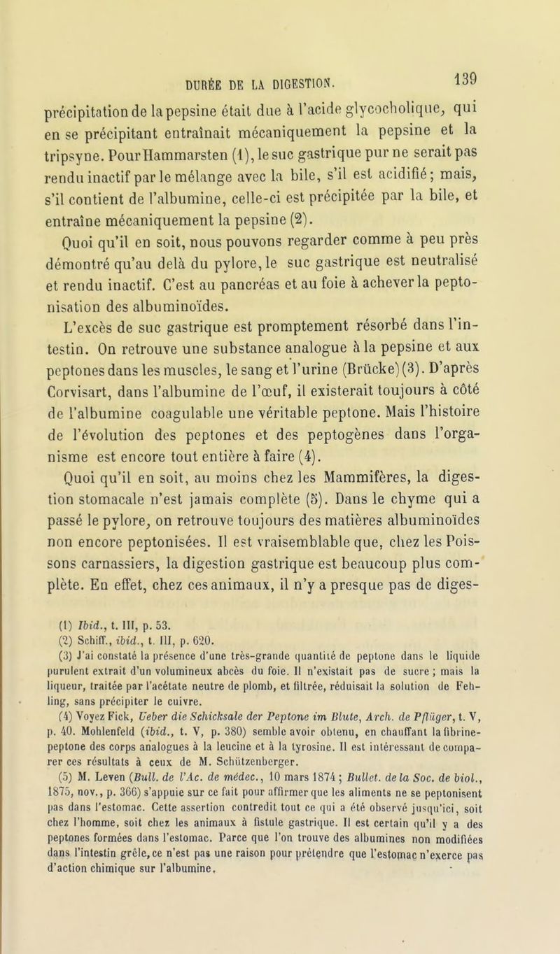 précipitation de la pepsine était due à l'acide glycocholique, qui en se précipitant entraînait mécaniquement la pepsine et la tripsyne. PourHammarsten (1), le suc gastrique pur ne serait pas rendu inactif par le mélange avec la bile, s'il est acidifié; mais, s'il contient de l'albumine, celle-ci est précipitée par la bile, et entraîne mécaniquement la pepsine (2). Quoi qu'il en soit, nous pouvons regarder comme à peu près démontré qu'au delà du pylore, le suc gastrique est neutralisé et rendu inactif. C'est au pancréas et au foie à achever la pepto- nisation des albuminoïdes. L'excès de suc gastrique est promptement résorbé dans l'in- testin. On retrouve une substance analogue à la pepsine et aux peptones dans les muscles, le sang et l'urine (Brùcke) (3). D'après Corvisart, dans l'albumine de l'œuf, il existerait toujours à côté de l'albumine coagulable une véritable peptone. Mais l'histoire de l'évolution des peptones et des peptogènes dans l'orga- nisme est encore tout entière à faire (4). Quoi qu'il en soit, au moins chez les Mammifères, la diges- tion stomacale n'est jamais complète (5). Dans le chyme qui a passé le pylore, on retrouve toujours des matières albuminoïdes non encore peptonisées. Il est vraisemblable que, chez les Pois- sons carnassiers, la digestion gastrique est beaucoup plus com- plète. En effet, chez ces animaux, il n'y a presque pas de diges- (1) Ibid., t. m, p. 53. (2) Schiff., ibid., t. IU, p. 620. (3) J'ai constaté la présence d'une très-grande quantité de peptone dans le liquide purulent extrait d'un volumineux abcès du foie. Il n'existait pas de sucre ; mais la liqueur, traitée par l'acétate neutre de plomb, et filtrée, réduisait la solution de Feh- ling, sans précipiter le cuivre. (4) Voyez Fick, Ueber die Schicksale der Peptone im Blute, Arch. de Pfliiger, t. V, p. 40. Mohlenfeld (ibid., t. V, p. 380) semble avoir obtenu, en chauffant la fibrine- peptone des corps analogues à la leucine et à la tyrosine. Il est intéressant de compa- rer ces résultats à ceux de M. Scbùtzenberger. (5) M. Leven (Bull, de l'Ac. de médec, 10 mars 1874 ; Bullet. delà Soc. de biol., 1875, nov., p. 366) s'appuie sur ce fait pour affirmer que les aliments ne se peptonisent pas dans l'estomac. Cette assertion contredit tout ce qui a été observé jusqu'ici, soit chez l'homme, soit chez les animaux à fistule gastrique. Il est certain qu'il y a des peptones formées dans l'estomac. Parce que l'on trouve des albumines non modifiées dans l'intestin grêle, ce n'est pas une raison pour prétendre que l'estomac n'exerce pas d'action chimique sur l'albumine.