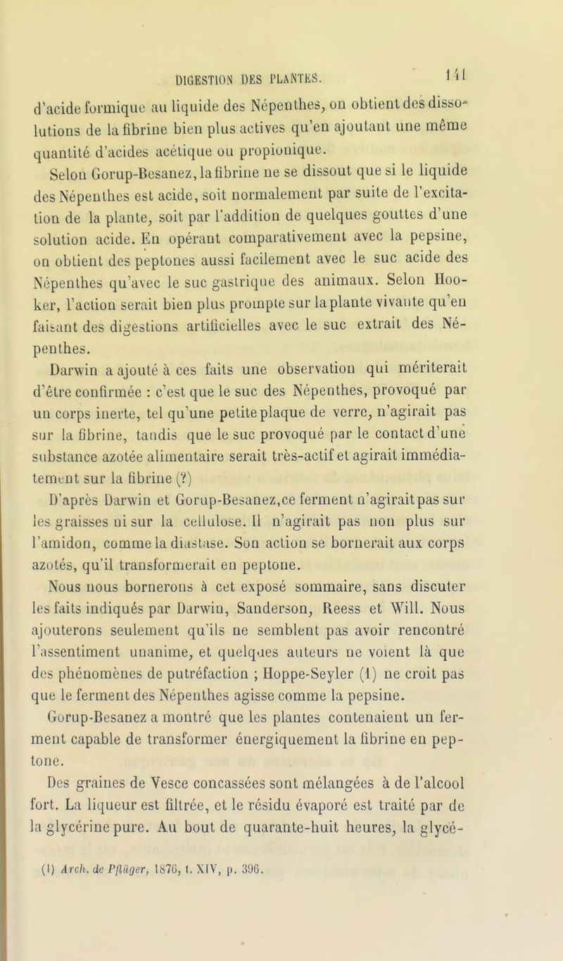 DIGESTION DES PLANTES. 1 » • d'acide formique au liquide des Népenthes, on obtient des disso- lutions de la fibrine bien plus actives qu'en ajoutant une même quantité d'acides acétique ou propionique. Selon Gorup-Besanez, la fibrine ne se dissout que si le liquide des Népenthes est acide, soit normalement par suite de l'excita- tion de la plante, soit par l'addition de quelques gouttes d'une solution acide. En opérant comparativement avec la pepsine, on obtient des peptones aussi facilement avec le suc acide des Népenthes qu'avec le suc gastrique des animaux. Selon Hoo- ker, l'action serait bien plus prompte sur la plante vivante qu'en faisant des digestions artificielles avec le suc extrait des Né- penthes. Darwin a ajouté à ces faits une observation qui mériterait d'être confirmée : c'est que le suc des Népenthes, provoqué par un corps inerte, tel qu'une petite plaque de verre, n'agirait pas sur la fibrine, tandis que le suc provoqué par le contact d'une substance azotée alimentaire serait très-actif et agirait immédia- tement sur la fibrine (?) D'après Darwin et Gorup-Besanez,ce ferment n'agirait pas sur les graisses ni sur la cellulose.il n'agirait pas non plus sur l'amidon, comme la diastase. Son action se bornerait aux corps azotés, qu'il transformerait en peptone. Nous nous bornerons à cet exposé sommaire, sans discuter les faits indiqués par Darwin, Sanderson, Reess et Will. Nous ajouterons seulement qu'ils ne semblent pas avoir rencontré l'assentiment unanime, et quelques auteurs ne voient là que des phénomènes de putréfaction ; Hoppe-Seyler (1) ne croit pas que le ferment des Népenthes agisse comme la pepsine. Gorup-Besanez a montré que les plantes contenaient un fer- ment capable de transformer énergiquement la fibrine en pep- tone. Des graines de Vesce concassées sont mélangées à de l'alcool fort. La liqueur est filtrée, et le résidu évaporé est traité par de la glycérine pure. Au bout de quarante-huit heures, la glycé- (I) Arch, de Pfl&ger, 1876, t. XIV, p. 396.