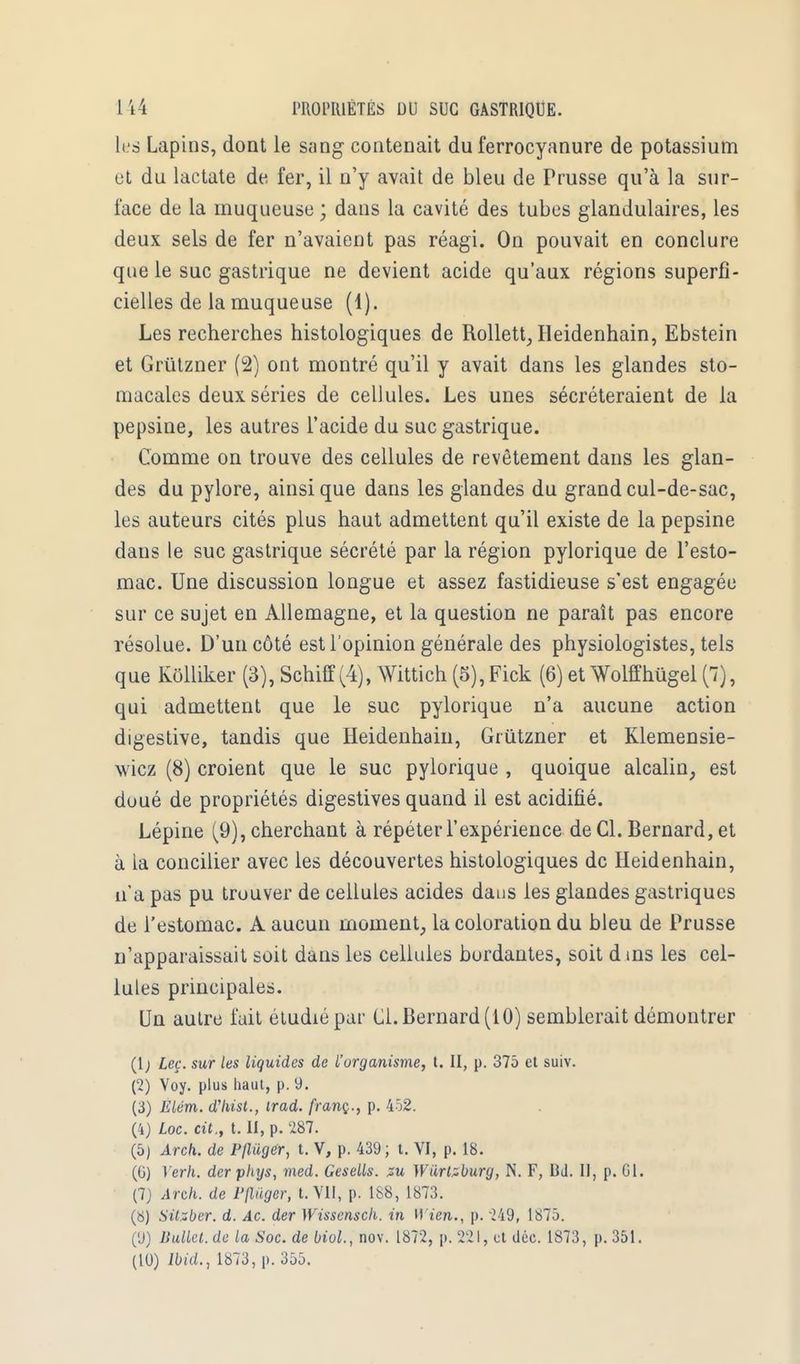 tas Lapins, dont le sang contenait du ferrocyanure de potassium ut du lactate de fer, il n'y avait de bleu de Prusse qu'à la sur- face de la muqueuse ; dans la cavité des tubes glandulaires, les deux sels de fer n'avaient pas réagi. On pouvait en conclure que le suc gastrique ne devient acide qu'aux régions superfi- cielles de la muqueuse (1). Les recherches histologiques de Rollett, Heidenhain, Ebstein et Grùtzner (2) ont montré qu'il y avait dans les glandes sto- macales deux séries de cellules. Les unes sécréteraient de la pepsine, les autres l'acide du suc gastrique. Comme on trouve des cellules de revêtement dans les glan- des du pylore, ainsi que dans les glandes du grand cul-de-sac, les auteurs cités plus haut admettent qu'il existe de la pepsine dans le suc gastrique sécrété par la région pylorique de l'esto- mac. Une discussion longue et assez fastidieuse s'est engagée sur ce sujet en Allemagne, et la question ne paraît pas encore résolue. D'un côté est l'opinion générale des physiologistes, tels que Kôlliker (3), Schiff (4), Wittich (5),Fick (6) et Wolffhûgel (7), qui admettent que le suc pylorique n'a aucune action digestive, tandis que Heidenhain, Grùtzner et Klemensie- wicz (8) croient que le suc pylorique , quoique alcalin, est doué de propriétés digestives quand il est acidifié. Lépine (9), cherchant à répéter l'expérience de Cl. Bernard, et à la concilier avec les découvertes histologiques de Heidenhain, n'a pas pu trouver de cellules acides daus les glandes gastriques de l'estomac. A aucun moment, la coloration du bleu de Prusse n'apparaissait soit dans les cellules bordantes, soit d ins les cel- lules principales. Un autre fait étudié par Cl. Bernard (10) semblerait démontrer (1 ; Leç. sur les liquides de L'organisme, t. II, p. 375 et suiv. (2) Voy. plus haut, p. 9. (3) Eiém. d'hist., irad. franç., p. 452. (4) Loc. cit,, t. II, p. 287. (5) Arch. de P/luger, t. V, p. 439 ; t. VI, p. 18. (G) Yerh. der phys, med. Gesells. su Wurlsbury, N. F, Bd. II, p. Gl. (7) Arch. de Pflûger, t. VII, p. 188, 1873. (S) Silzber. d. Ac. der Wissensch. in H l'en., p. 249, 1875. (9) JiuUel. de la Soc. de biol., nov. 1872, p. 221, et déc 1873, p. 351. (10) Ibid., 1873, p. 355.