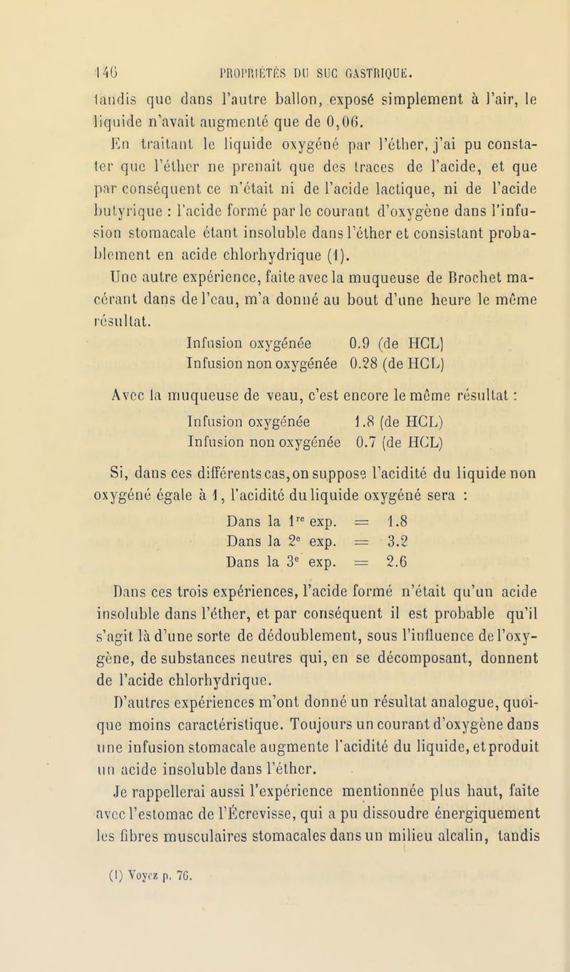 lundis que dans l'autre ballon, exposé simplement à l'air, le liquide n'avait augmenté que de 0,06. En traitant le liquide oxygéné par l'éther, j'ai pu consta- ter que l'éther ne prenait que des traces de l'acide, et que par conséquent ce n'était ni de l'acide lactique, ni de l'acide butyrique : l'acide formé par le courant d'oxygène dans l'infu- sion stomacale étant insoluble dans l'éther et consistant proba- blement en acide chlorhydrique (1). Une autre expérience, faite avec la muqueuse de Brochet ma- cérant dans de l'eau, m'a donné au bout d'une heure le même résultat. Infusion oxygénée 0.9 (de HGL] Infusion non oxygénée 0.28 (de HGL) Avec la muqueuse de veau, c'est encore le même résultat : Infusion oxygénée 1.8 (de HGL) Infusion non oxygénée 0.7 (de HGL) Si, dans ces différents cas, on suppose l'acidité du liquide non oxygéné égale à I, l'acidité du liquide oxygéné sera : Dans la lre exp. = 1.8 Dans la 2e exp. == 3.2 Dans la 3e exp. = 2.6 Dans ces trois expériences, l'acide formé n'était qu'un acide insoluble dans l'éther, et par conséquent il est probable qu'il s'agit là d'une sorte de dédoublement, sous l'influence de l'oxy- gène, de substances neutres qui, en se décomposant, donnent de l'acide chlorhydrique. D'autres expériences m'ont donné un résultat analogue, quoi- que moins caractéristique. Toujours un courant d'oxygène dans une infusion stomacale augmente l'acidité du liquide, et produit un acide insoluble dans l'éther. Je rappellerai aussi l'expérience mentionnée plus haut, faite avec l'estomac de TÉcrevisse, qui a pu dissoudre énergiquement les fibres musculaires stomacales dans un milieu alcalin, tandis