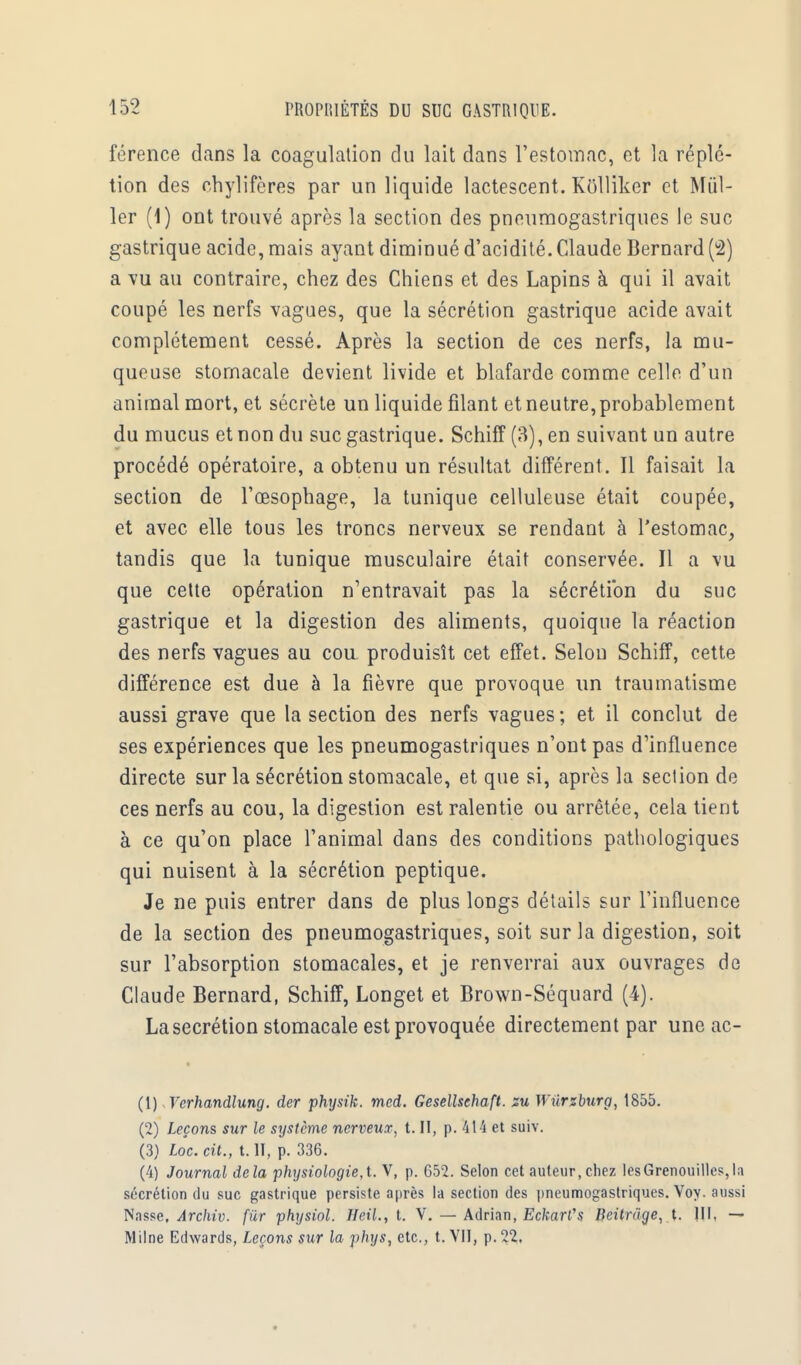 férence dans la coagulation du lait clans l'estomac, et la réplé- tion des chylifères par un liquide lactescent. Kôlliker et Mill- ier (1) ont trouvé après la section des pneumogastriques le suc gastrique acide, mais ayant diminué d'acidité. Claude Bernard (2) a vu au contraire, chez des Chiens et des Lapins à qui il avait coupé les nerfs vagues, que la sécrétion gastrique acide avait complètement cessé. Après la section de ces nerfs, la mu- queuse stomacale devient livide et blafarde comme celle d'un animal mort, et sécrète un liquide filant et neutre, probablement du mucus et non du suc gastrique. Schiff (3), en suivant un autre procédé opératoire, a obtenu un résultat différent . Il faisait la section de l'œsophage, la tunique celluleuse était coupée, et avec elle tous les troncs nerveux se rendant à l'estomac, tandis que la tunique musculaire était conservée. Il a vu que cette opération n'entravait pas la sécrétion du suc gastrique et la digestion des aliments, quoique la réaction des nerfs vagues au cou produisît cet effet. Selon Schiff, cette différence est due à la fièvre que provoque un traumatisme aussi grave que la section des nerfs vagues ; et il conclut de ses expériences que les pneumogastriques n'ont pas d'influence directe sur la sécrétion stomacale, et que si, après la section de ces nerfs au cou, la digestion est ralentie ou arrêtée, cela tient à ce qu'on place l'animal dans des conditions pathologiques qui nuisent à la sécrétion peptique. Je ne puis entrer dans de plus longs détails sur l'influence de la section des pneumogastriques, soit sur la digestion, soit sur l'absorption stomacales, et je renverrai aux ouvrages de Claude Bernard, Schiff, Longet et Brown-Séquard (4). La sécrétion stomacale est provoquée directement par une ac- (1) Yerhandlung. der physik. med. Gesellsehaft. zu Wilrzburg, 1855. (2) Leçons sur le système nerveux, t. II, p. 414 et suiv. (3) Loc. cit., t. II, p. 336. (4) Journal delà physiologie,t. V, p. 652. Selon cet auteur, chez lesGrenouilles,la sécrétion du suc gastrique persiste après la section des pneumogastriques. Voy. aussi Nasse, Archiv. fur physiol. HeiL, t. V. — Adrian, Eckarl,s Beitrâge, t. III. — Milne Edwards, Leçons sur la phys, etc., t. VII, p. 22.
