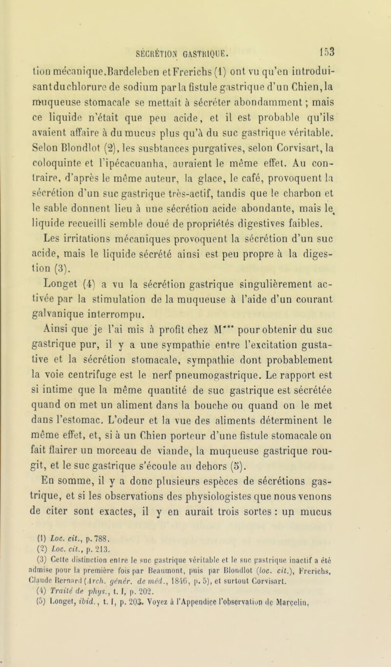 tioD mécanique.Bardeleben etFrerichs (1) ont vu qu'en introdui- sant duchlorurc de sodium par la fistule gastrique d'un Chien, la muqueuse stomacale se mettait à sécréter abondamment ; mais ce liquide n'était que peu acide, et il est probable qu'ils avaient affaire à du mucus plus qu'à du suc gastrique véritable. Selon Blondlot (2), les susbtances purgatives, selon Corvisart, la coloquinte et Tipécacuanha, auraient le même effet. Au con- traire, d'après le même auteur, la glace, le café, provoquent la sécrétion d'un suc gastrique très-actif, tandis que le charbon et le sable donnent lieu à une sécrétion acide abondante, mais le liquide recueilli semble doué de propriétés digestives faibles. Les irritations mécaniques provoquent la sécrétion d'un suc acide, mais le liquide sécrété ainsi est peu propre à la diges- tion (3). Longet (4) a vu la sécrétion gastrique singulièrement ac- tivée par la stimulation de la muqueuse à l'aide d'un courant galvanique interrompu. Ainsi que je l'ai mis à profit chez M*** pour obtenir du suc gastrique pur, il y a une sympathie entre l'excitation gusta- tive et la sécrétion stomacale, sympathie dont probablement la voie centrifuge est le nerf pneumogastrique. Le rapport est si intime que la même quantité de suc gastrique est sécrétée quand on met un aliment dans la bouche ou quand on le met dans l'estomac. L'odeur et la vue des aliments déterminent le même effet, et, si à un Chien porteur d'une fistule stomacale on fait flairer un morceau de viande, la muqueuse gastrique rou- git, et le suc gastrique s'écoule au dehors (5). En somme, il y a donc plusieurs espèces de sécrétions gas- trique, et si les observations des physiologistes que nous venons de citer sont exactes, il y en aurait trois sortes : un mucus (1) Loc. cit., p. 788. (2) Loc. cit., p. 213. (3) Cette distinction entre le suc pastrique véritable et. le suc pastrique inactif a été admise pour la première fois par Beaumont, puis par Blondlot (loc. cit.), Frerichs, Claude Bernard ( Irch. génér. de méd., 184G, p. 5), et surtout Corvisart. (4) Traité de phys., t. I, p. 202. (5) Longet, ibid., 1.1, p. 203, Voyez à l'Appendice l'observation de Marcelin,