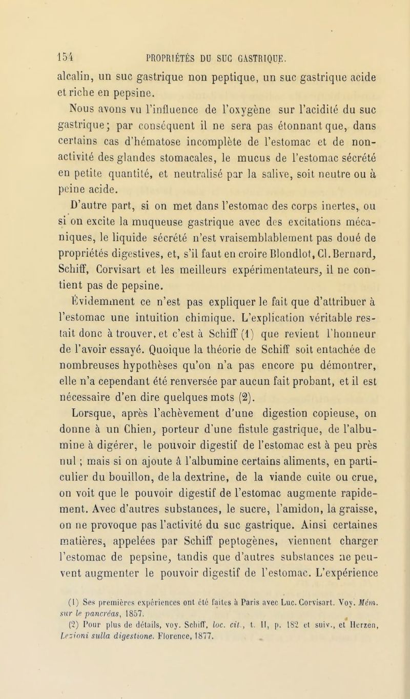 alcalin, un suc gastrique non peptique, un suc gastrique acide et riche en pepsine. Nous a\ons vu l'influence de l'oxygène sur l'acidité du suc gastrique; par conséquent il ne sera pas étonnant que, dans certains cas d'hématose incomplète de l'estomac et de non- activité des glandes stomacales, le mucus de l'estomac sécrété en petite quantité, et neutralisé par la salive, soit neutre ou à peine acide. D'autre part, si on met dans l'estomac des corps inertes, ou si on excite la muqueuse gastrique avec des excitations méca- niques, le liquide sécrété n'est vraisemblablement pas doué de propriétés digestives, et, s'il faut en croire Blondlot, Cl.Bernard, Schiff, Corvisart et les meilleurs expérimentateurs, il ne con- tient pas de pepsine. Evidemment ce n'est pas expliquer le fait que d'attribuer à l'estomac une intuition chimique. L'explication véritable res- tait donc à trouver, et c'est à Schiff (1) que revient l'honneur de l'avoir essayé. Quoique la théorie de Schiff soit entachée de nombreuses hypothèses qu'on n'a pas encore pu démontrer, elle n'a cependant été renversée par aucun fait probant, et il est nécessaire d'en dire quelques mots (2). Lorsque, après l'achèvement d'une digestion copieuse, on donne à un Chien, porteur d'une fistule gastrique, de l'albu- mine à digérer, le pouvoir digestif de l'estomac est à peu près nul ; mais si on ajoute â l'albumine certains aliments, en parti- culier du bouillon, delà dextrine, de la viande cuite ou crue, on voit que le pouvoir digestif de l'estomac augmente rapide- ment. Avec d'autres substances, le sucre, l'amidon, la graisse, on ne provoque pas l'activité du suc gastrique. Ainsi certaines matières, appelées par Schiff peptogènes, viennent charger l'estomac de pepsine, tandis que d'autres substances ne peu- vent augmenter le pouvoir digestif de l'estomac. L'expérience (1) Ses premières expériences ont été faites à Paris avec Luc. Corvisart. Voy. Mém. sur [p pancréas, 1857. (2) Pour plus de détails, voy. SchifT, lue. cit., t. Il, p. 182 et suiv., et Ilerren, Lesioni sulla digestione. Florence, 1877.