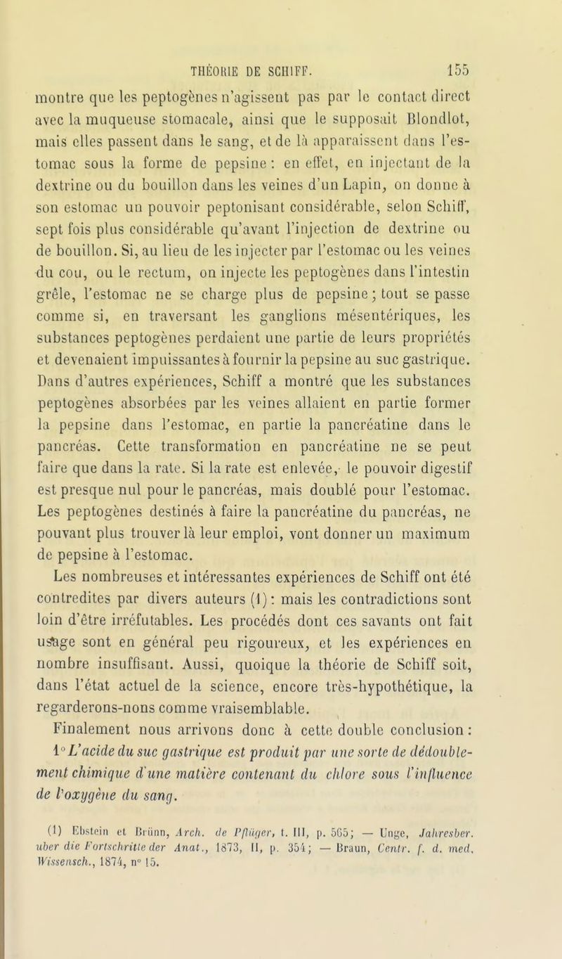 montre que les peptogènes n'agissent pas par le contact direct avec la muqueuse stomacale, ainsi que le supposait Blondlot, mais elles passent dans le sang, et de là apparaissent dans l'es- tomac sous la forme de pepsine: en effet, en injectant de la dextrine ou du bouillon dans les veines d'un Lapin, on donne à son estomac un pouvoir peptonisant considérable, selon Schiff, sept fois plus considérable qu'avant l'injection de dextrine ou de bouillon. Si, au lieu de les injecter par l'estomac ou les veines du cou, ou le rectum, on injecte les peptogènes dans l'intestin grêle, l'estomac ne se charge plus de pepsine ; tout se passe comme si, en traversant les ganglions mésentériques, les substances peptogènes perdaient une partie de leurs propriétés et devenaient impuissantes à fournir la pepsine au suc gastrique. Dans d'autres expériences, Schiff a montré que les substances peptogènes absorbées par les veines allaient en partie former la pepsine dans l'estomac, en partie la pancréatine dans le pancréas. Cette transformation en pancréatine ne se peut faire que dans la rate. Si la rate est enlevée, le pouvoir digestif est presque nul pour le pancréas, mais doublé pour l'estomac. Les peptogènes destinés à faire la pancréatine du pancréas, ne pouvant plus trouver là leur emploi, vont donner un maximum de pepsine à l'estomac. Les nombreuses et intéressantes expériences de Schiff ont été contredites par divers auteurs (1) : mais les contradictions sont loin d'être irréfutables. Les procédés dont ces savants ont fait usàge sont en général peu rigoureux, et les expériences en nombre insuffisant. Aussi, quoique la théorie de Schiff soit, dans l'état actuel de la science, encore très-hypothétique, la regarderons-nons comme vraisemblable. Finalement nous arrivons donc à cette double conclusion : 1°L'acide du suc gastrique est produit par une sorte de dédouble- ment chimique d'une matière contenant du chlore sous l'influence de Voxygène du sang. (1) Ebstein et Brûnn, Arch. de Pflùger, t. III, p. 5G5; — Unge, Jahresber. uber die Forischritle der Anat., 1873, II, p. 35 i ; — Braun, Ccntr. f. d. med, Wissensch., 1874, n° !5.