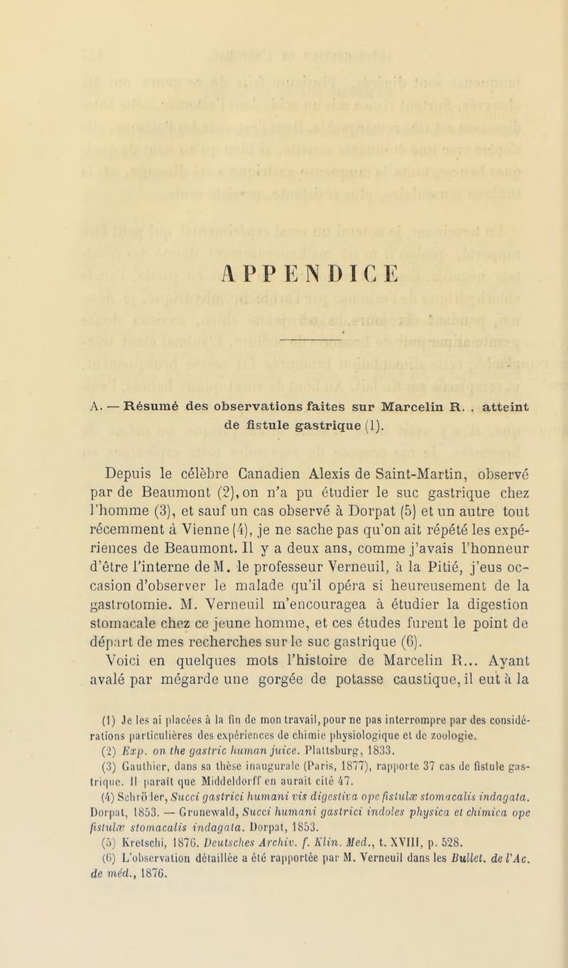 A P P E N D I C E A. — Résumé des observations faites sur Marcelin R. . atteint de fistule gastrique (1). Depuis le célèbre Canadien Alexis de Saint-Martin, observé par de Beanmont (2), on n'a pu étudier le suc gastrique chez omme (3), et sauf un cas observé à Dorpat (5) et un autre tout récemment à Vienne (4), je ne sache pas qu'on ait répété les expé- riences de Beaumont. Il y a deux ans, comme j'avais l'honneur d'être l'interne de M. le professeur Verneuil, à la Pitié, j'eus oc- casion d'observer le malade qu'il opéra si heureusement de la gaslrotomie. M. Verneuil m'encouragea à étudier la digestion stomacale chez ce jeune homme, et ces études furent le point de départ de mes recherches sur le suc gastrique (6). Voici en quelques mots l'histoire de Marcelin R... Ayant avalé par mégarde une gorgée de potasse caustique, il eut à la (1) Je les ai placées à la fin de mon travail, pour ne pas interrompre par des considé- rations particulières des expériences de chimie physiologique et de zoologie. (2) Exp. onthegasiric human juice. Plattsburg, 1833. (3) Gauthier, dans sa thèse inaugurale (Paris, 1877), rapporte 37 cas de fistule gas- trique. Il paraît que Middeldorff en aurait cité 47. (4) Schrô 1er, Succi gastrici humant vis digestiva, ope fislulœ stomacalis indagala. Dorpat, 1853. — Gruncwald, Sucer humant gastrici indolcs physica et chimica ope fisluhv stomacalis indagala. Dorpat, 1853. (5) kretschi, 1876. Dcutsches Ârchiv. f. Klin. Sied., t. XVIII, p. 528. (6) L'observation détaillée a été rapportée par M. Verneuil dans les Bullet. de l'Ac. de méd., 187G.