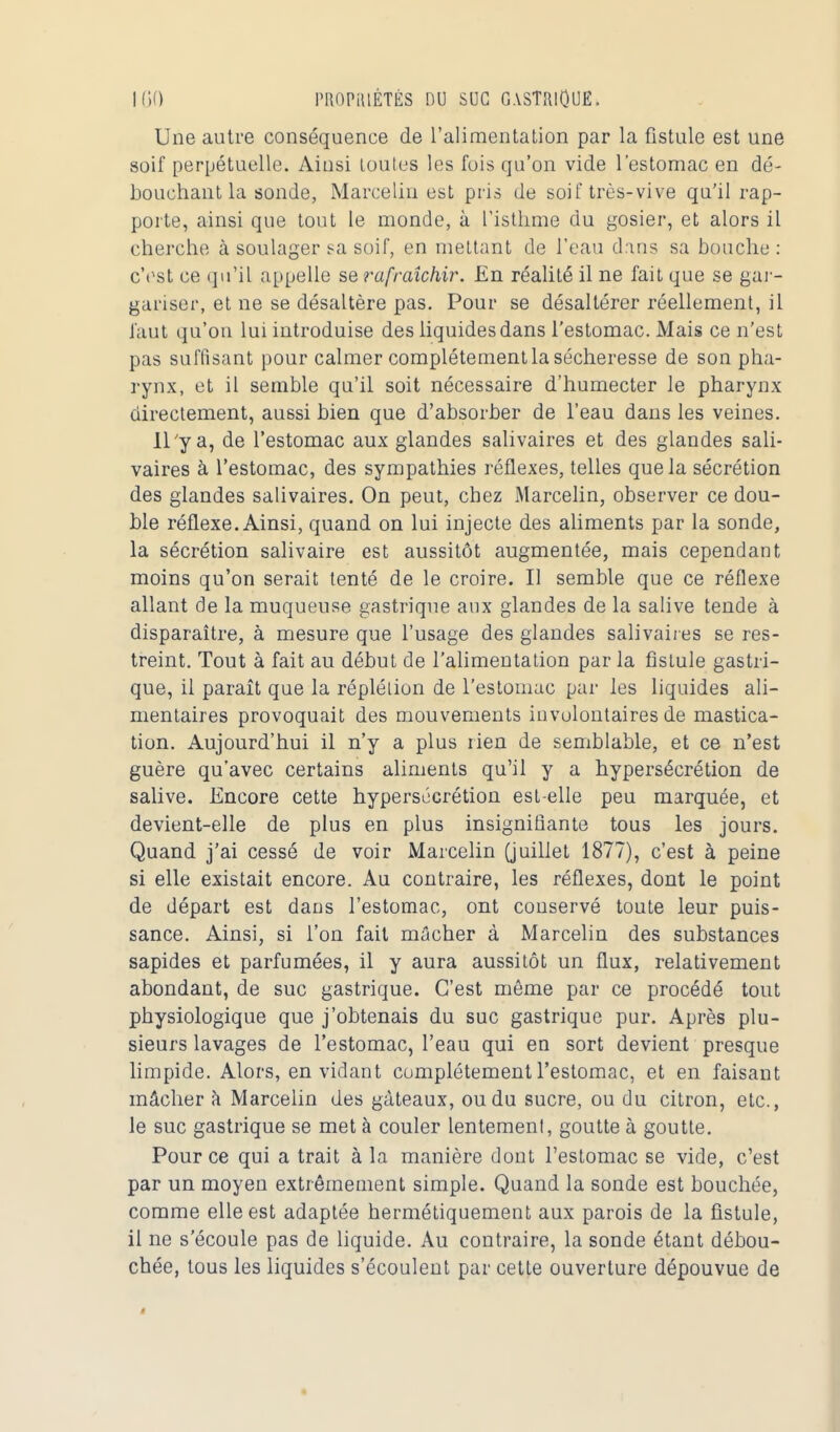 Une autre conséquence de l'alimentation par la fistule est une soif perpétuelle. Aiusi toutes les fois qu'on vide l'estomac en dé- bouchant la sonde, Marcelin est pris de soif très-vive qu'il rap- porte, ainsi que tout le monde, à l'isthme du gosier, et alors il cherche à soulager sa soif, en mettant de l'eau dans sa bouche: c'est ce qu'il appelle se rafraîchir. En réalité il ne fait que se gar- gariser, et ne se désaltère pas. Pour se désaltérer réellement, il faut qu'on lui introduise des liquides dans l'estomac. Mais ce n'est pas suffisant pour calmer complètement la sécheresse de son pha- rynx, et il semble qu'il soit nécessaire d'humecter le pharynx directement, aussi bien que d'absorber de l'eau dans les veines. Il'y a, de l'estomac aux glandes salivaires et des glandes sali- vaires à l'estomac, des sympathies réflexes, telles que la sécrétion des glandes salivaires. On peut, chez Marcelin, observer ce dou- ble réflexe. Ainsi, quand on lui injecte des aliments par la sonde, la sécrétion salivaire est aussitôt augmentée, mais cependant moins qu'on serait tenté de le croire. Il semble que ce réflexe allant de la muqueuse gastrique anx glandes de la salive tende à disparaître, à mesure que l'usage des glandes salivaires se res- treint. Tout à fait au début de l'alimentation par la fistule gastri- que, il paraît que la réplélion de l'estomac par les liquides ali- mentaires provoquait des mouvements involontaires de mastica- tion. Aujourd'hui il n'y a plus rien de semblable, et ce n'est guère qu'avec certains aliments qu'il y a hypersécrétion de salive. Encore cette hypersécrétion est-elle peu marquée, et devient-elle de plus en plus insignifiante tous les jours. Quand j'ai cessé de voir Marcelin (juillet 1877), c'est à peine si elle existait encore. Au contraire, les réflexes, dont le point de départ est dans l'estomac, ont conservé toute leur puis- sance. Ainsi, si l'on fait mâcher à Marcelin des substances sapides et parfumées, il y aura aussitôt un flux, relativement abondant, de suc gastrique. C'est même par ce procédé tout physiologique que j'obtenais du suc gastrique pur. Après plu- sieurs lavages de l'estomac, l'eau qui en sort devient presque limpide. Alors, en vidant complètement l'estomac, et en faisant mâcher a Marcelin des gâteaux, ou du sucre, ou du citron, etc., le suc gastrique se met à couler lentement, goutte à goutte. Pour ce qui a trait à la manière dout l'estomac se vide, c'est par un moyen extrêmement simple. Quand la sonde est bouchée, comme elle est adaptée hermétiquement aux parois de la fistule, il ne s'écoule pas de liquide. Au contraire, la sonde étant débou- chée, tous les liquides s'écoulent par cette ouverture dépouvue de