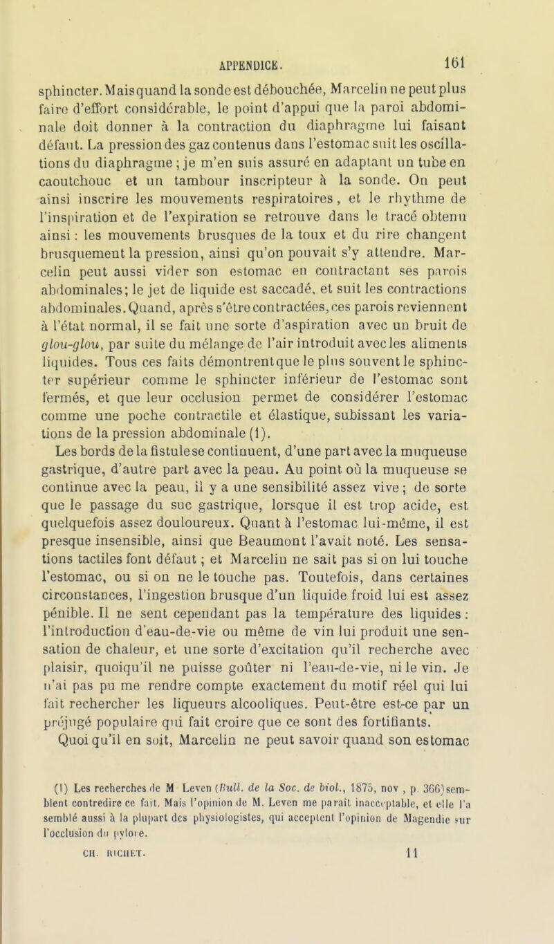 sphincter. Maisquand la sonde est débouchée, Marcelin ne peut plus faire d'effort considérable, le point d'appui que la paroi abdomi- nale doit donner à la contraction du diaphragme lui faisant défaut. La pression des gaz contenus dans l'estomac suit les oscilla- tions du diaphragme ; je m'en suis assuré en adaptant un tube en caoutchouc et un tambour inscripteur à la sonde. On peut ainsi inscrire les mouvements respiratoires, et le rhythme de l'inspiration et de l'expiration se retrouve dans le tracé obtenu ainsi : les mouvements brusques de la toux et du rire changent brusquement la pression, ainsi qu'on pouvait s'y attendre. Mar- celin peut aussi vider son estomac en contractant ses parois abdominales; le jet de liquide est saccadé, et suit les contractions abdominales. Quand, après s'être contractées, ces parois reviennent à l'état normal, il se fait une sorte d'aspiration avec un bruit de glou-glou, par suite du mélange de l'air introduit avec les aliments liquides. Tous ces faits démontrentque le pins souvent le sphinc- ter supérieur comme le sphincter inférieur de l'estomac sont fermés, et que leur occlusion permet de considérer l'estomac comme une poche contractile et élastique, subissant les varia- tions de la pression abdominale (1). Les bords de la fistule se continuent, d'une part avec la muqueuse gastrique, d'autre part avec la peau. Au point où la muqueuse se continue avec la peau, il y a une sensibilité assez vive ; de sorte que le passage du suc gastrique, lorsque il est trop acide, est quelquefois assez douloureux. Quant à l'estomac lui-même, il est presque insensible, ainsi que Beaumont l'avait noté. Les sensa- tions tactiles font défaut ; et Marcelin ne sait pas si on lui touche l'estomac, ou si on ne le touche pas. Toutefois, dans certaines circonstances, l'ingestion brusque d'un liquide froid lui est assez pénible. Il ne sent cependant pas la température des liquides : l'introduction d'eau-de-vie ou même de vin lui produit une sen- sation de chaleur, et une sorte d'excitation qu'il recherche avec plaisir, quoiqu'il ne puisse goûter ni l'eau-de-vie, ni le vin. Je n'ai pas pu me rendre compte exactement du motif réel qui lui fait rechercher les liqueurs alcooliques. Peut-être est-ce par un préjugé populaire qui fait croire que ce sont des fortifiants. Quoiqu'il en soit, Marcelin ne peut savoir quaud son estomac (I) Les recherches de M Leven (Bull, de la Soc. de biol., 1875, nov , p 3Gfi)scm- blent contredire ce fait. Mais l'opinion de M. Leven me paraît inacceptable, et elle l'a semblé aussi à la plupart des physiologistes, qui acceptenl l'opinion de Magendie sur l'occlusion du pylore. CH. RICUKT. H