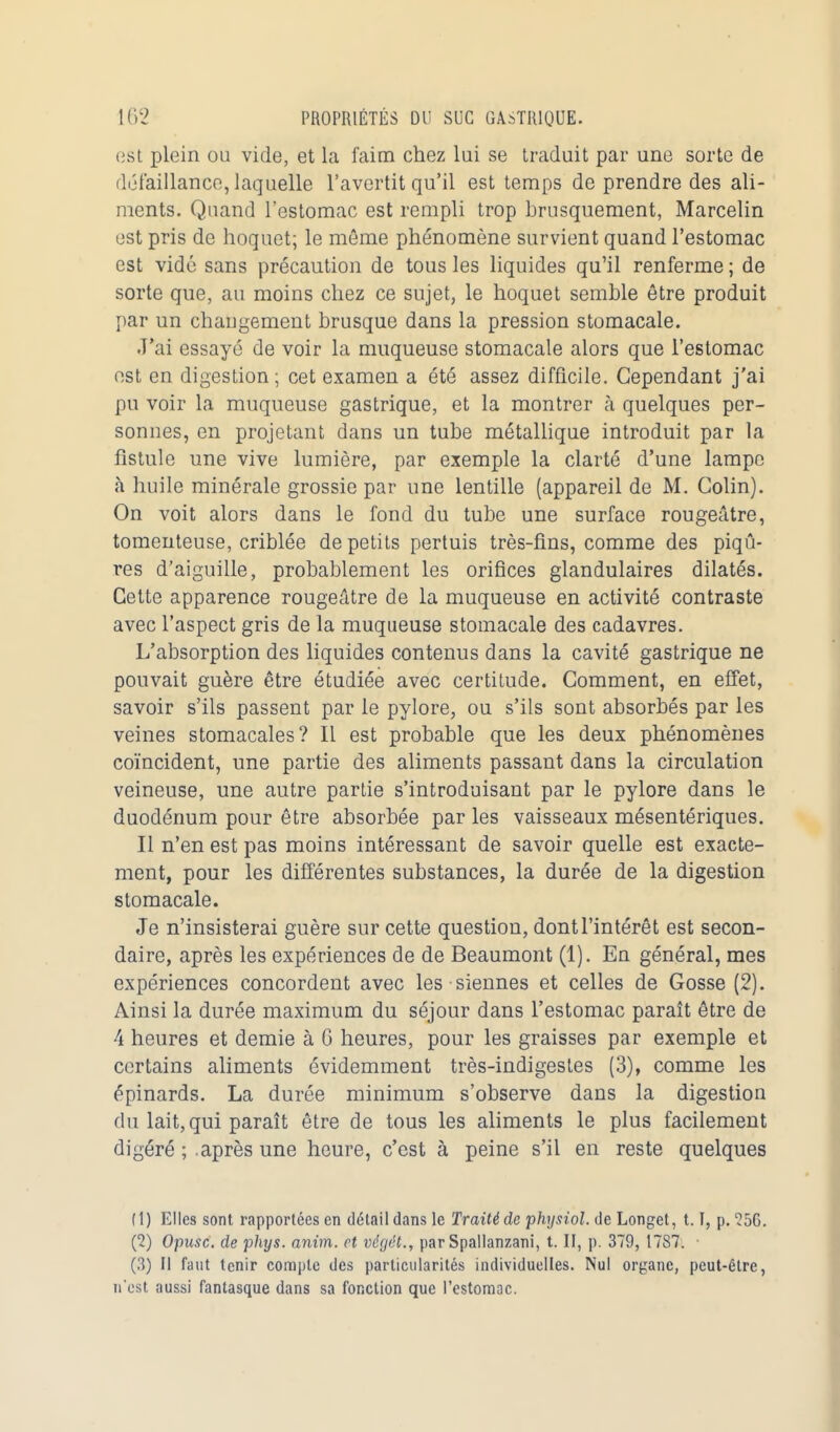 est plein ou vide, et la faim chez lui se traduit par une sorte de défaillance, laquelle l'avertit qu'il est temps de prendre des ali- ments. Quand l'estomac est rempli trop brusquement, Marcelin est pris de hoquet; le même phénomène survient quand l'estomac est vidé sans précaution de tous les liquides qu'il renferme ; de sorte que, au moins chez ce sujet, le hoquet semble être produit par un changement brusque dans la pression stomacale. J'ai essayé de voir la muqueuse stomacale alors que l'estomac est en digestion; cet examen a été assez difficile. Cependant j'ai pu voir la muqueuse gastrique, et la montrer à quelques per- sonnes, en projetant dans un tube métallique introduit par la fistule une vive lumière, par exemple la clarté d'une lampe à huile minérale grossie par une lentille (appareil de M. Colin). On voit alors dans le fond du tube une surface rougeâtre, tomenteuse, criblée de petits pertuis très-fins, comme des piqû- res d'aiguille, probablement les orifices glandulaires dilatés. Cette apparence rougeâtre de la muqueuse en activité contraste avec l'aspect gris de la muqueuse stomacale des cadavres. L'absorption des liquides contenus dans la cavité gastrique ne pouvait guère être étudiée avec certitude. Comment, en effet, savoir s'ils passent par le pylore, ou s'ils sont absorbés par les veines stomacales? Il est probable que les deux phénomènes coïncident, une partie des aliments passant dans la circulation veineuse, une autre partie s'introduisant par le pylore dans le duodénum pour être absorbée par les vaisseaux mésentériques. Il n'en est pas moins intéressant de savoir quelle est exacte- ment, pour les différentes substances, la durée de la digestion stomacale. Je n'insisterai guère sur cette question, dont l'intérêt est secon- daire, après les expériences de de Beaumont (1). En général, mes expériences concordent avec les siennes et celles de Gosse (2). Ainsi la durée maximum du séjour dans l'estomac paraît être de 4 heures et demie à 6 heures, pour les graisses par exemple et certains aliments évidemment très-indigestes (3), comme les épinards. La durée minimum s'observe dans la digestion du lait, qui paraît être de tous les aliments le plus facilement digéré ; après une heure, c'est à peine s'il en reste quelques (1) Elles sont rapportées en détail dans le Traité de physiol. de Longet, 1.1, p. ?5G. (2) Opusc. de phys. anim. et végét., par Spallanzani, t. II, p. 379, 1787. (3) Il faut tenir compte des particularités individuelles. Nul organe, peut-être, n'est aussi fantasque dans sa fonction que l'estomac.