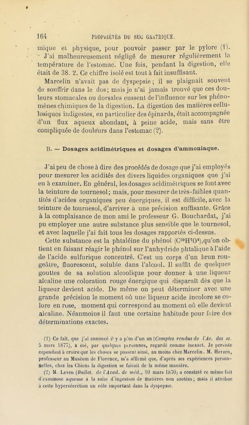 inique et physique, pour pouvoir passer par le pylore (1). ■ J'ai malheureusement négligé de mesurer régulièrement la température de l'estomac. Une fois, pendant la digestion, elle était de 38. 2. Ce chiffre isolé est tout à fait insuffisant. Marcelin n'avait pas de dyspepsie ; il se plaignait souvent de souffrir dans le dos; mais je n'ai jamais trouvé que ces dou- leurs stomacales ou dorsales eussent de l'influence sur les phéno- mènes chimiques de la digestion. La digestion des matières cellu- losiques indigestes, en particulier des épinards, était accompagnée d'un flux aqueux abondant, à peine acide, mais sans être compliquée de douleurs dans l'estomac (2). B. — Dosages acidimétriques et dosages d'ammoniaque. J'ai peu de chose à dire des procédés de dosage que j'ai em ployés pour mesurer les acidités des divers liquides organiques que j'ai eu à examiner. En général, les dosages acidimétriques se font avec la teinture de tournesol; mais, pour mesurer de très-faibles quan- tités d'acides organiques peu énergiques, il est difficile, avec la teinture de tournesol, d'arriver à une précision suffisante. Grâce à la complaisance de mon ami le professeur G. Bouchardat, j'ai pu employer une autre substance plus sensible que le tournesol, et avec laquelle j'ai fait tous les dosages rapportés ci-dessus. Cette substance est la phtaléine du phénol (C20H7O4),qu'on ob- tient en faisant réagir le phénol sur l'anhydride phtalique à l'aide de l'acide sulfurique concentré. C'est un corps d'un brun rou- geâtre, fluorescent, soluble dans l'alcool. Il suffit de quelques gouttes de sa solution alcoolique pour donner à une liqueur alcaline une coloration rouge énergique qui disparaît dès que la liqueur devient acide. De môme on peut déterminer avec une grande précision le moment où une liqueur acide incolore se co- lore en rose, moment qui correspond au moment où elle devient alcaline. Néanmoins il faut une certaine habitude pour foire des déterminations exactes. (1) Ce fait, que j'ai annoncé il y a p!us d'un an {Comptes rendus de l'Âc. des se. 5 mars 1877), a elé, par quelques personnes, regardé comme inexact. Je persiste cependant à croireque les choses se passent ainsi, au moins chez Marcelin. M. Herzen, professeur au Muséum de Florence, m'a affirmé que, d'après ses expériences person- nelles, chez les Chiens la digestion se faisait de la même manière. (2) M. Leven (Bullet. de l'Acad. de méd., 10 mars 1870; a constaté ce même fait d'exosmose aqueuse à la suite d'ingestion de matières non azotées; mais il attribue à celte hypersécrétion un rôle important dans la dyspepsie.