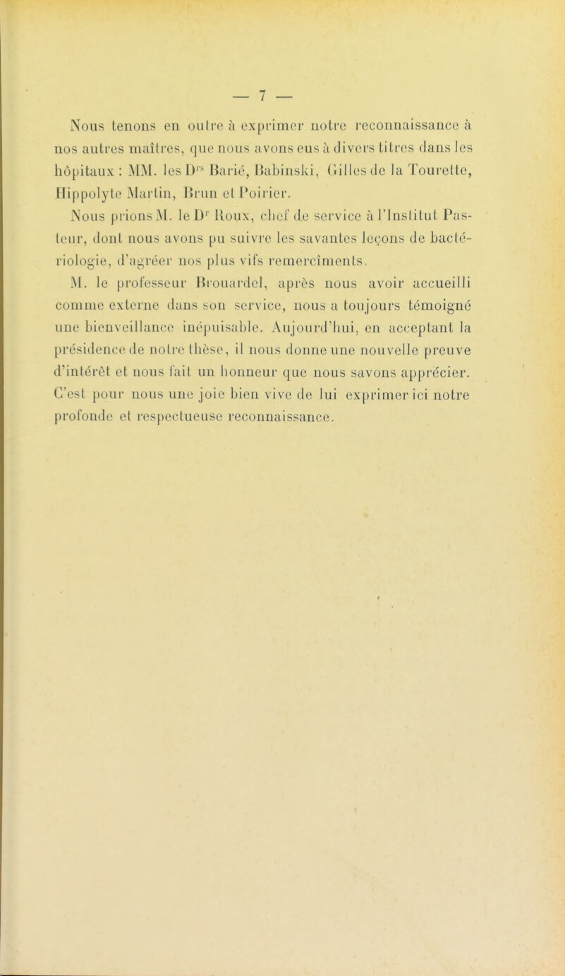 Nous tenons en outre à exprimer notre l'econnaissance à nos autres maîtres, que nous avons eus à divers titres dans les hôpitaux : MM. les D Barié, HabinsJvi, (îilles de la Touretle, Hippoiyte Martin, lîrun et Poii'ier. Nous prions M. leD'' Houx, cliei de service à J'inslitut Pas- leur, dont nous avons pu suivre les savantes leçons de bacté- riologie, d'agréer nos plus vifs reuiercîments. M. le professeur Brouai'del, après nous avoir accueilli comme externe dans son service, nous a toujours témoigné une bienveillance inépuisable. Aujourd'hui, en acceptant la présidence de notre thèse, il nous donne une nouvelle preuve d'intérêt et nous Tait un honneur que nous savons apprécier. C'est pour nous une joie bien vive de lui exprimer ici notre profonde et respectueuse reconnaissance.