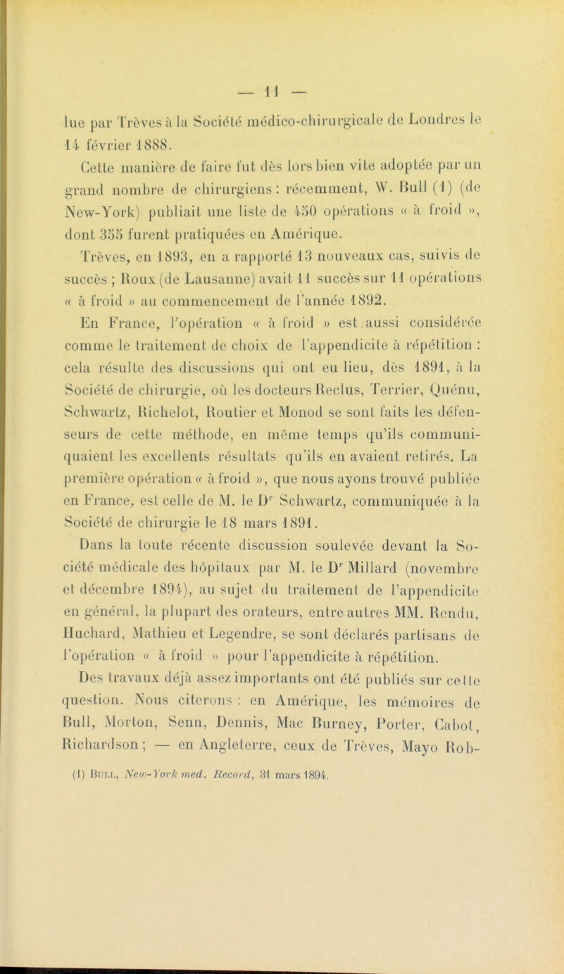 lue par Trêves à la Société médico-chirurgicale de Londres le 14 février 1888. Cette manière de faire fut dès lors bien vite adoptée par un grand nombre de chirurgiens: récemment, W. Jiull(l) (de New-York) publiait une liste de ioO opérations « à froid », dont 35.^ furent pratiquées en Amérique. Trêves, en 181)3, en a rapporté 13 nouveaux cas, suivis de succès ; Roux (de Lausanne) avait M succès sur 11 opérations « à froid » au commencement de l'année 1892. En France, l'opération « à froid w est aussi considérée comme le traitement de choix de rappendicile à répétition : cela résulte des discussions qui ont eu lieu, dès 1891, à la Société de chirurgie, où les docteurs Keclus, Terrier, (juénu, Schwartz, [lichelot, Routier et Monod se sont faits les défen- seurs de cette méthode, en même temps qu'ils communi- quaient les excellents résultats qu'ils en avaient retirés. La première opération « à froid )>, que nous ayons trouvé publiée en France, est celle de M. le D' Schwartz, communiquée à la Société de chirurgie le 18 mars 1891. Dans la toute récente discussion soulevée devant la So- ciété médicale des hôpitaux par M. le D'' Millard (novembre et décembre 189i), au sujet du traitement de l'appendicite en général, la plupart des orateurs, entre autres MM. Rendu, Huchard, Mathieu et Legendre, se sont déclarés partisans de l'opération « à froid » pour l'appendicite à répétition. Des travaux déjà assez importants ont été publiés sur celle question. Nous citerons : en Amérique, les mémoires de Bull, Morton, Senn, Dennis, Mac Burney, Porter, Cabot, Ricliardson; — en Angleterre, ceux de Trêves, Mayo Rob- (1) Bull, New-York med. Rexord, 31 mars 1894.