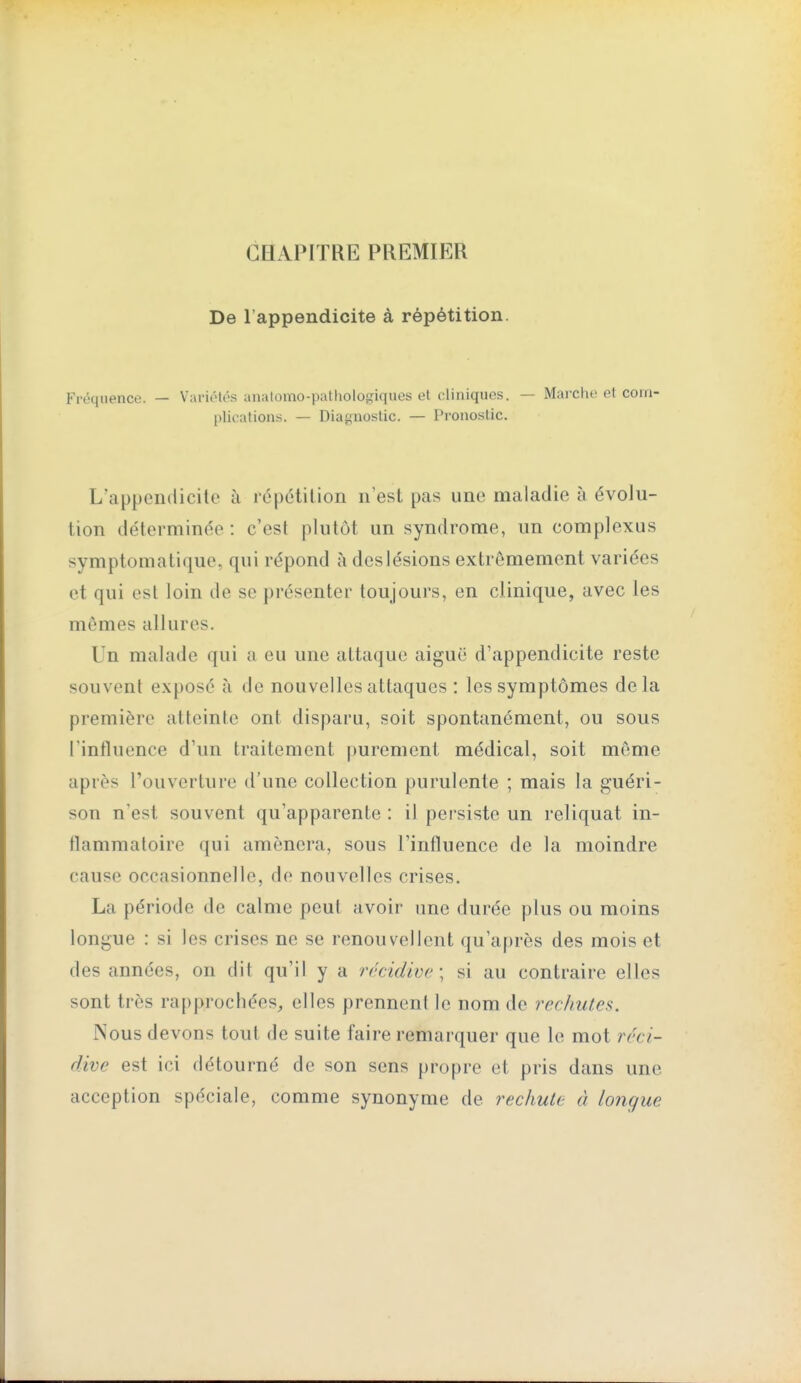 CHAPITRE PREMIER De l'appendicite à répétition. Fréquence. — VariiMés anatomo-pathologiqiies et cliniques. — Marche et com- plications. — Diagnostic. — Pronostic. L'appendicite à répétition n'est pas une maladie à évolu- tion déterminée : c'est plutôt un syndrome, un complexus symptomatique, qui répond à des lésions extrêmement variées et qui est loin de se présenter toujours, en clinique, avec les mômes allures. Un malade qui a eu une attaque aiguë d'appendicite reste souvent exposé (à de nouvelles attaques : les symptômes delà première atteinte ont disparu, soit spontanément, ou sous l'influence d'un traitement [)urement médical, soit môme après l'ouverture d'une collection purulente ; mais la guéri- son n'est souvent qu'apparente : il persiste un reliquat in- flammatoire qui amènera, sous l'influence de la moindre cause occasionnelle, de nouvelles crises. La période de calme peut avoir une durée plus ou moins longue : si les crises ne se renouvellent qu'après des mois et des années, on dit qu'il y a rrcidive; si au contraire elles sont très rapprochées, elles prennent le nom de rechutes. Nous devons tout de suite faire remarquer que le mot réci- dive est ici détourné de son sens propre et pris dans une acception spéciale, comme synonyme de rechute à longue