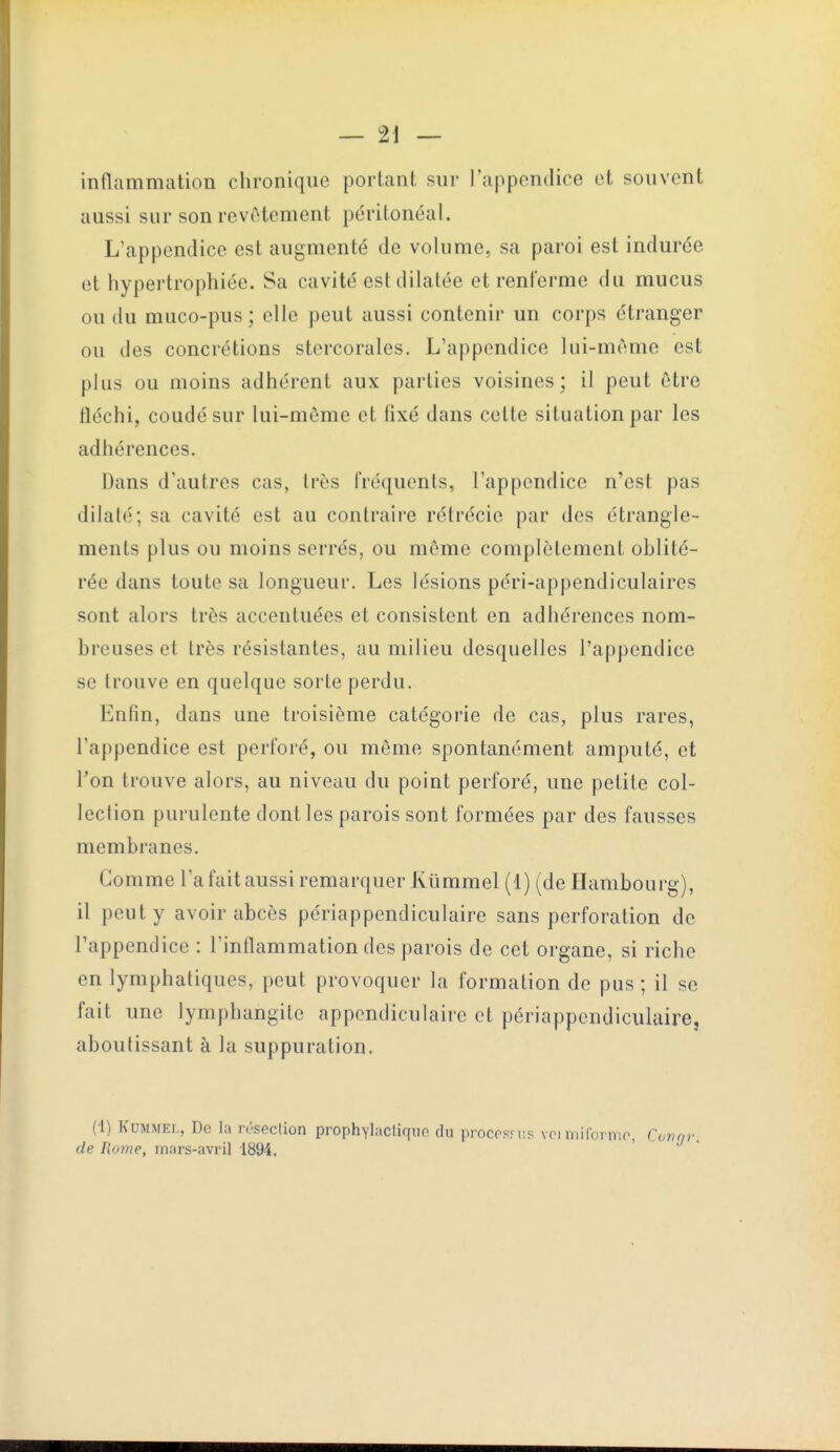 inflammation chronique portant sur l'appendice et souvent aussi sur son revêtement périlonéal. L'appendice est augmenté de volume, sa paroi est indurée et hypertrophiée. Sa cavité est dilatée et renferme du mucus ou du muco-pus; elle peut aussi contenir un corps étranger ou des concrétions stercorales. L'appendice lui-même est plus ou moins adhérent aux parties voisines; il peut être fléchi, coudé sur lui-même et fixé dans cette situation par les adhérences. Dans d'autres cas, très fréquents, l'appendice n'est pas dilaté; sa cavité est au contraire rétrécie par des étrangle- ments plus ou moins serrés, ou même complètement oblité- rée dans toute sa longueur. Les lésions péri-appendiculaires sont alors très accentuées et consistent en adhérences nom- breuses et très résistantes, au milieu desquelles l'appendice se trouve en quelque sorte perdu. Enfin, dans une troisième catégorie de cas, plus rares, l'appendice est perforé, ou môme spontanément amputé, et Ton trouve alors, au niveau du point perforé, une petite col- lection purulente dont les parois sont formées par des fausses membranes. Gomme l'a fait aussi remarquer Kûmmel (1) (de Hambourg), il peut y avoir abcès périappendiculaire sans perforation de l'appendice : l'inflammation des parois de cet organe, si riche en lymphatiques, peut provoquer la formation de pus; il se fait une lymphangite appcndiculaire et périappendiculaire, aboutissant à la suppuration. {■[) KUMMEL, De la r.-seclion prophylacliquo du procosfiis vci mifoi nir, Cimrp-. de Home, mars-avril 1894,