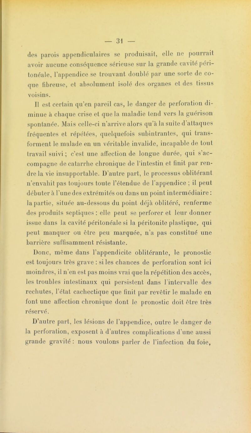 des parois appendicnlaires se produisait, elle ne pourrait avoir aucune conséquence sérieuse sur la grande cavité péri- tonéale, l'appendice se trouvant doublé par une sorte de co- que fibreuse, et absolument isolé des organes et des tissus voisins. Il est certain qu'en pareil cas, le danger de perforation di- minue à chaque crise et que la maladie tend vers la guérison spontanée. Mais celle-ci n'arrive alors qu'à la suite d'attaques fréquentes et répétées, quelquefois subintrantes, qui trans- forment le malade en un véritable invalide, incapable de tout travail suivi ; c'est une affection de longue durée, qui s'ac- compagne de catarrhe chronique de l'intestin et finit par ren- dre la vie insupportable. D'autre part, le processus oblitérant n'envahit pas toujours toute l'étendue de l'appendice ; il peut débuter à l'une des extrémités ou dans un point intermédiaire : la partie, située au-dessous du point déjà oblitéré, renferme des produits septiques : elle peut se perforer et leur donner issue dans la cavité péritonéale si la péritonite plastique, qui peut manquer ou être peu marquée, n'a pas constitué une barrière suffisamment résistante. Donc, même dans l'appendicite oblitérante, le pronostic est toujours très grave : si les chances de perforation sont ici moindres, il n'en est pas moins vrai que la répétition des accès, les troubles intestinaux qui persistent dans Tintervalie des rechutes, l'état cachectique que finit ])ar revêtir le malade en font une affection chronique dont le pronostic doit être très réservé. D'autre part, les lésions de l'appendice, outre le danger de la perforation, exposent à d'autres complications d'une aussi grande gravité: nous voulons parler de l'infection du foie,