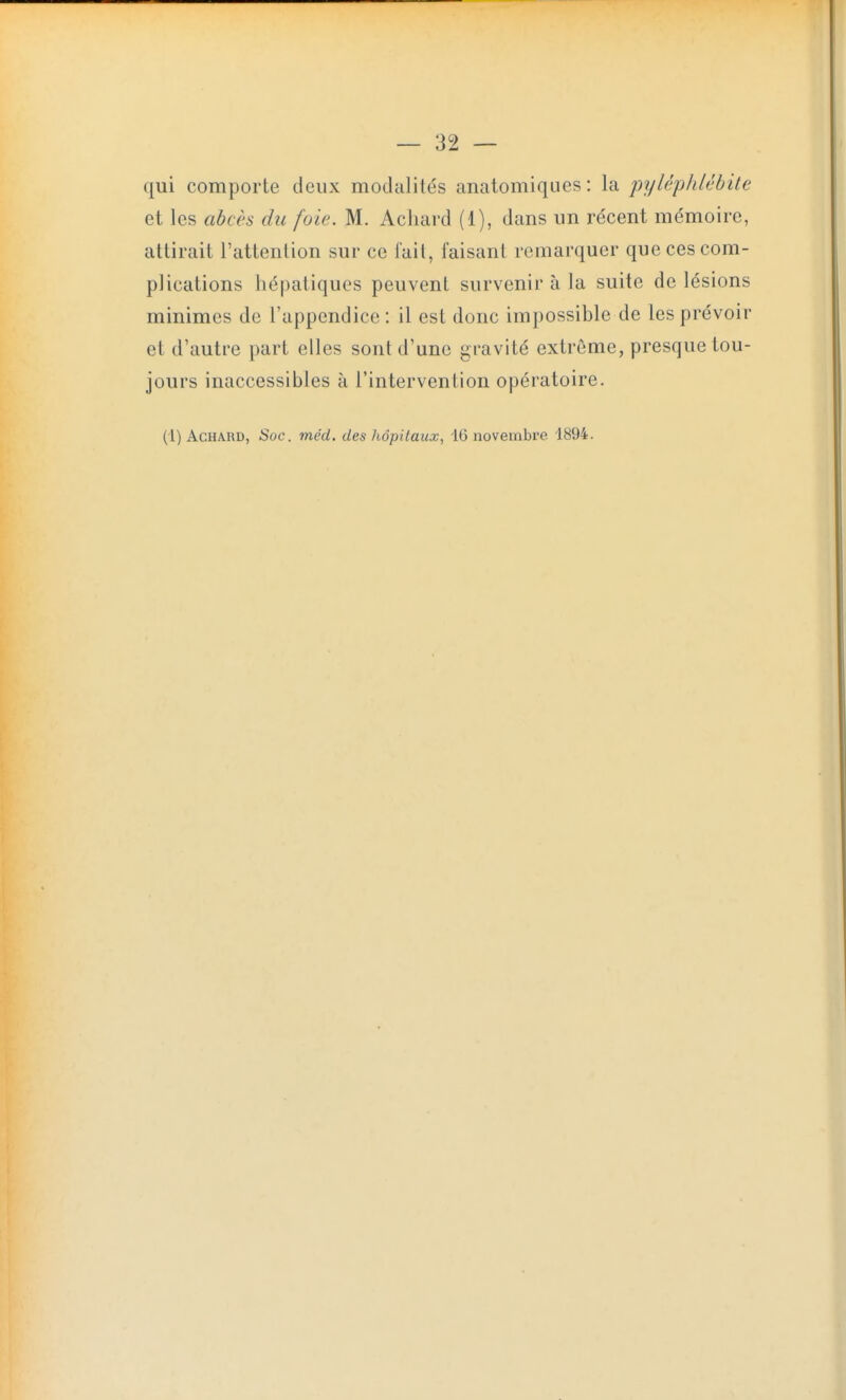 qui comporte deux modalités anatomiques: la pylé^p}débite et les abcès du foie. M. Acliard (1), dans un récent mémoire, attirait l'attenlion sur ce fait, faisant remarquer que ces com- plications hépatiques peuvent survenir à la suite de lésions minimes de l'appendice : il est donc impossible de les prévoir et d'autre part elles sont d'une gravité extrême, presque tou- jours inaccessibles à l'intervention opératoire.