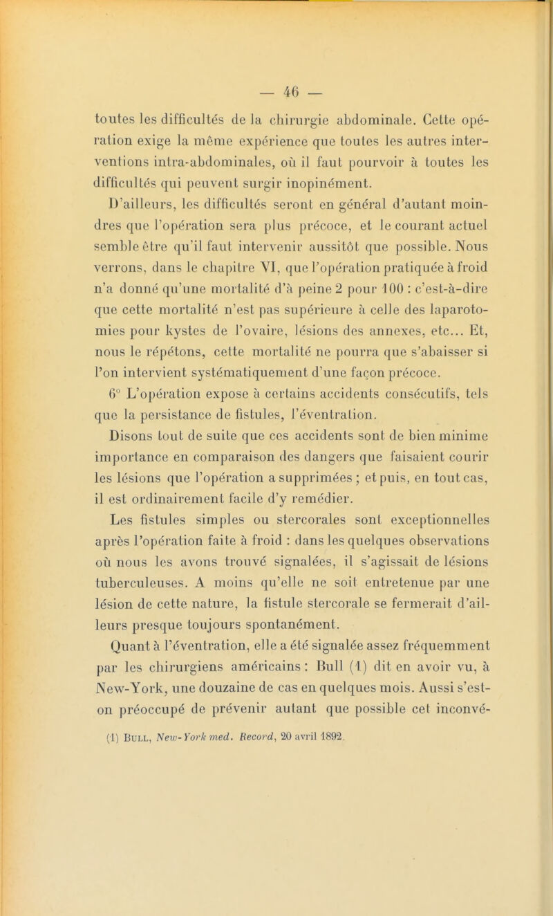 toutes les difficultés de la chirurgie abdominale. Cette opé- ration exige la même expérience que toutes les autres inter- ventions intra-abdominales, où il faut pourvoir à toutes les difficultés qui peuvent surgir inopinément. D'ailleurs, les difficultés seront en général d'autant moin- dres que l'opération sera plus précoce, et le courant actuel semble être qu'il faut intervenir aussitôt que possible. Nous verrons, dans le chapitre YI, que l'opération pratiquée à froid n'a donné qu'une mortalité d'à peine 2 pour 100 : c'est-à-dire que cette mortalité n'est pas supérieure à celle des laparoto- mies pour kystes de l'ovaire, lésions des annexes, etc.. Et, nous le répétons, cette mortalité ne pourra que s'abaisser si l'on intervient systématiquement d'une façon précoce. 6° L'opération expose à certains accidents consécutifs, tels que la persistance de fistules, l'éventration. Disons tout de suite que ces accidents sont de bien minime importance en comparaison des dangers que faisaient courir les lésions que l'opération a supprimées; et puis, en tout cas, il est ordinairement facile d'y remédier. Les fistules simples ou stercorales sont exceptionnelles après l'opération faite à froid : dans les quelques observations où nous les avons trouvé signalées, il s'agissait de lésions tuberculeuses. A moins qu'elle ne soit entretenue par une lésion de cette nature, la fistule stercorale se fermerait d'ail- leurs presque toujours spontanément. Quant à l'éventration, elle a été signalée assez fréquemment par les chirurgiens américains : Bull (1 ) dit en avoir vu, à New-York, une douzaine de cas en quelques mois. Aussi s'est- on préoccupé de prévenir autant que possible cet inconvé- (i) Bull, New-York med. Record, 20 avril 1892.