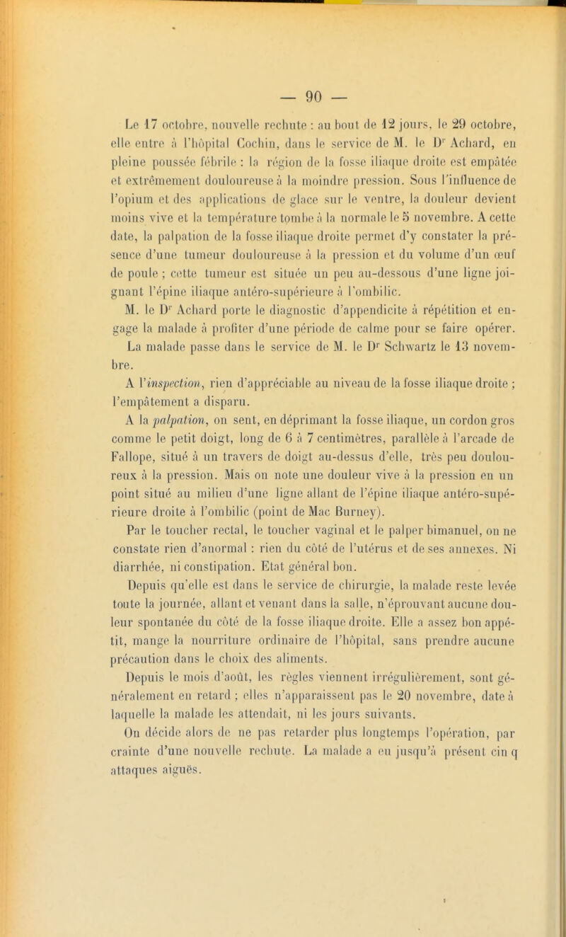 Le 17 octobre, nouvelle rechute : au bout de 12 jours, le 29 octobre, elle entre à l'hôpital Cochin, dans le service de M. le D' Achard, en pleine poussée fébrile : la région de la fosse iliaque droite est empâtée et extrêmement douloureuse à la moindre pression. Sous Tinlluencede l'opium et des applications de glace sur le ventre, la douleur devient moins vive et la température tombe à la normale le 5 novembre. A cette date, la palpation de la fosse iliaque droite permet d'y constater la pré- sence d'une tumeur douloureuse à la pression et du volume d'un œuf de poule ; cette tumeur est située un peu au-dessous d'une ligne joi- gnant l'épine iliaque antéro-supérieure à Tombilic. M. le D'' Achard porte le diagnostic d'appendicite à répétition et en- gage la malade à profiter d'une période de calme pour se faire opérer. La malade passe dans le service de M. le D'' Schwartz le 13 novem- bre. A Vinspection, rien d'appréciable au niveau de la fosse iliaque droite ; l'empâtement a disparu. A la palpation, on sent, en déprimant la fosse iliaque, un cordon gros comme le petit doigt, long de 6 à 7 centimètres, parallèle à l'arcade de Fallope, situé à un travers de doigt au-dessus d'elle, très peu doulou- reux à la pression. Mais on note une douleur vive à la pression en un point situé au milieu d'une ligue allant de l'épiae iliaque antéro-supé- rieure droite à l'ombilic (point de Mac Burney). Par le toucher rectal, le toucher vaginal et le palper bimanuel, on ne constate rien d'anormal : rien du côté de l'utérus et de ses annexes. Ni diarrhée, ni constipation. Etat général bon. Depuis qu'elle est dans le service de chirurgie, la malade reste levée tonte la journée, allant et venant dans la salle, n'éprouvant aucune dou- leur spontanée du côté de la fosse iliaque droite. Elle a assez bon appé- tit, mange la nourriture ordinaire de l'hôpital, sans prendre aucune précaution dans le choix des aliments. Depuis le mois d'août, les règles viennent irrégulièrement, sont gé- néralement en retard; elles n'apparaissent pas le 20 novembre, date à laquelle la malade les attendait, ni les jours suivants. Ou décide alors de ne pas retarder plus longtemps l'opération, par crainte d'une nouvelle rechute. La malade a eu jusqu'à présent cin q attaques aiguës. I