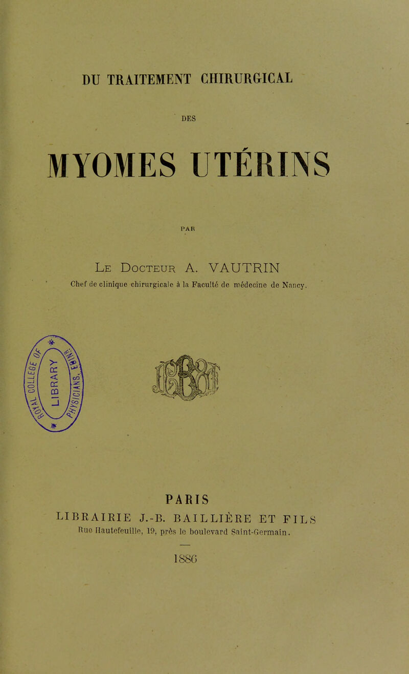 DES MYOMES UTÉRINS PAR Le Docteur A. VAUTRIN Chef de clinique chirurgicale à la Faculté de médecine de Nancy. PARIS LIBRAIRIE J.-B. BAILLIÈRE ET FILS Ruo Hautefpuillo, 19, près le boulevard Saint-Germain. 1S8G