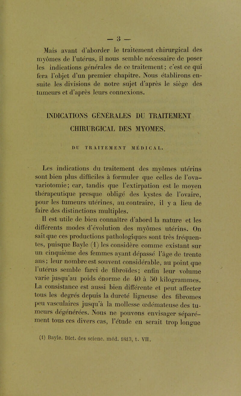 Mais avant d'aborder le traitement chirurgical des myômes de l'utërus, il nous semble nécessaire de poser les indications générales de ce traitement ; c'est ce qui fera l'objet d'un premier chapitre. Nous établirons en- suite les divisions de notre sujet d'après le siège des tumeurs et d'après leurs connexions. INDICATIONS GÉNÉRALES DU TRAITEMENT CHIRURGICAL DES MYOMES. DU TRAITEMENT MÉDICAL. Les indications du traitement des myômes utérins sont bien plus difficiles à formuler que celles de l'ova- variotomie; car, tandis que l'extirpation est le moyen thérapeutique presque obligé des kystes de l'ovaire, pour les tumeurs utérines, au contraire, il y a lieu de faire des distinctions multiples. Il est utile de bien connaître d'abord la nature et les différents modes d'évolution des myômes utérins. On sait que ces productions pathologiques sont très fréquen- tes, puisque Bayle (1) les considère comme existant sur un cinquième des femmes ayant dépassé l'âge de trente ans ; leur nombre est souvent considérable, au point que l'utérus semble farci de fibroïdes; enfin leur volume varie jusqu'au poids énorme de 40 à 50 kilogrammes. La consistance est aussi bien différente et peut affecter tous les degrés depuis la dureté ligneuse des fibromes peu vasculaires jusqu'à la mollesse œdémateuse des tu- meurs dégénérées. Nous ne pouvons envisager séparé- ment tous ces divers cas, l'étude en serait trop longue (1) Bayle. Dict. des scienc. méd. iai3, t. VII.