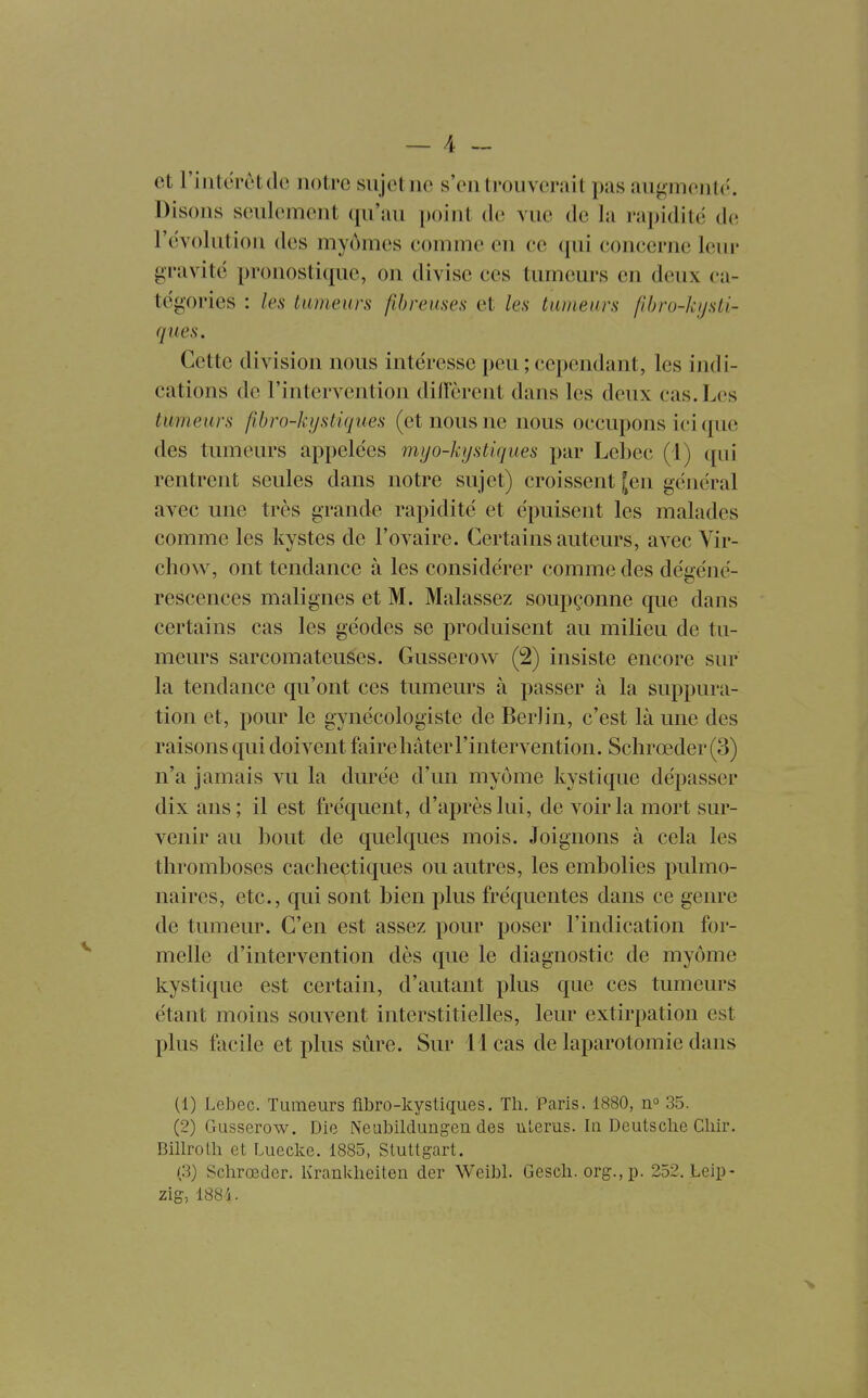 et riiiterètdc notre sujet ne s'en trouverai t pas augmente. Disons seulement qu'au point de vue de la rapidité de l'évolution des myômes eomme en ce qui coneerne leur gravité pronostique, on divise ces tumeurs en deux ca- tégories : les tumeurs fibreuses et les tumeurs (ibro-hjsti- ques. Cette division nous intéresse peu ; cependant, les indi- cations de l'intervention diiïôrent dans les deux cas. Les tumeurs fibro-kystiques (et nous ne nous occupons ici que des tumeurs appelées myo-kystiques par Lebec (1) qui rentrent seules dans notre sujet) croissent |en général avec une très grande rapidité et épuisent les malades comme les kystes de l'ovaire. Certains auteurs, avec Vir- chow, ont tendance à les considérer comme des déiiéné- rescences malignes et M. Malassez soupçonne que dans certains cas les géodes se produisent au milieu de tu- meurs sarcomateuses. Gusserow (2) insiste encore sur la tendance qu'ont ces tumeurs à passer à la suppura- tion et, pour le gynécologiste de Berlin, c'est là une des raisons qui doivent faire hâter l'intervention. Schrœder (3) n'a jamais vu la durée d'un myôme kystique dépasser dix ans; il est fréquent, d'après lui, de voir la mort sur- venir au bout de quelques mois. Joignons à cela les thromboses cachectiques ou autres, les embolies pulmo- naires, etc., qui sont bien plus fréquentes dans ce genre de tumeur. C'en est assez pour poser l'indication for- melle d'intervention dès que le diagnostic de myôme kystique est certain, d'autant plus que ces tumeurs étant moins souvent interstitielles, leur extirpation est plus facile et plus sûre. Sur 11 cas de laparotomie dans (1) Lebec. Tumeurs fibro-kystiques. Th. Paris. 1880, 35. (2) Gusserow. Die Neubildungen des liLerus. In Deutsche Chir. Billrolh et Lueclce. 1885, Stuttgart. (3) Schrœder. Kranklieiten der Weibl. Gesch. org.,p. 252. Leip- zig, 1884.