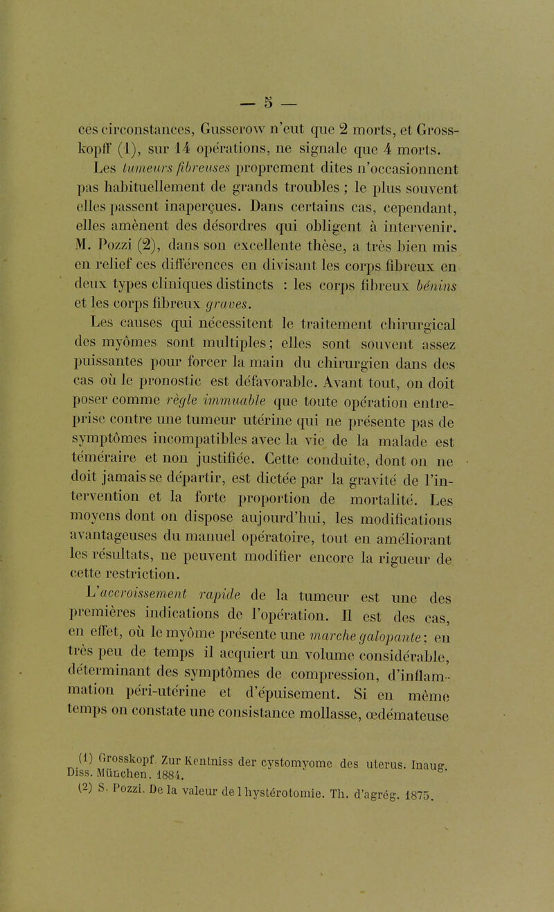 ces circonstances, Gusserow n'eut que 2 morts, et Gross- kopff (1), sur 14 opérations, ne signale que 4 morts. Les tumeurs fibreuses proprement dites n'occasionnent pas habituellement de grands troubles ; le plus souvent elles passent inaperçues. Dans certains cas, cependant, elles amènent des désordres qui obligent à intervenir. M. Pozzi (2), dans son excellente thèse, a très bien mis en relief ces différences en divisant les corps fibreux en deux types cliniques distincts : les corps fibreux bénins et les corps fibreux graves. Les causes qui nécessitent le traitement chirurgical des myômes sont multiples ; elles sont souvent assez puissantes pour forcer la main du chirurgien dans des cas où le pronostic est défavorable. Avant tout, on doit poser comme règle immuable que toute opération entre- prise contre une tumeur utérine qui ne présente pas de symptômes incompatibles avec la vie de la malade est téméraire et non justifiée. Cette conduite, dont on ne doit jamais se départir, est dictée par la gravité de l'in- tervention et la forte proportion de mortalité. Les moyens dont on dispose aujourd'hui, les modifications avantageuses du manuel opératoire, tout en améliorant les résultats, ne peuvent modifier encore la rig-ueur de cette restriction. h'accroissement rapide de la tumeur est une des premières indications de l'opération. Il est des cas, en effet, où le myôme présente une marche galopante ; en très peu de temps il acquiert un volume considérable, déterminant des symptômes de compression, d'inflam' mation péri-utérine et d'épuisement. Si en mémo temps on constate une consistance mollasse, œdémateuse (1) Grosskopf. Zur Kentniss der cystomyome des utérus. Inauff Diss. Miinclien. 1884. (2) S. Pozzi, Delà valeur de 1 hystérotomie. Th. d'agrég. 1875.