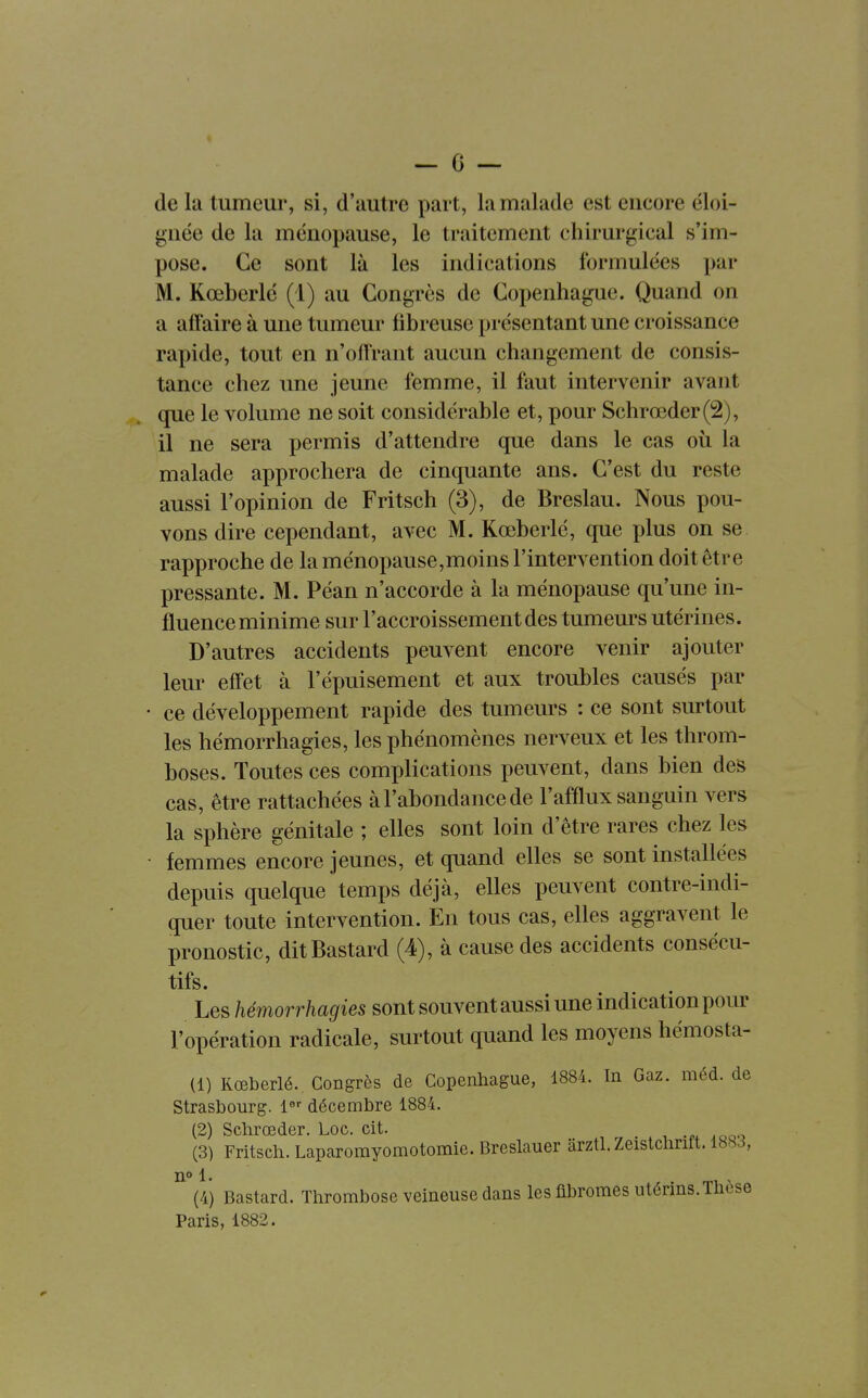 de la tumeur, si, d'autre part, la malade est encore éloi- gnée de la ménopause, le traitement chirurgical s'im- pose. Ce sont là les indications formulées par M. Kœberlé (1) au Congrès de Copenhague. Quand on a affaire à une tumeur fibreuse présentant une croissance rapide, tout en n'offrant aucun changement de consis- tance chez une jeune femme, il faut intervenir avant que le volume ne soit considérable et, pour Schrœder(2), il ne sera permis d'attendre que dans le cas où la malade approchera de cinquante ans. C'est du reste aussi l'opinion de Fritsch (3), de Breslau. Nous pou- vons dire cependant, avec M. Kœberlé, que plus on se rapproche de la ménopause,moins l'intervention doit être pressante. M. Péan n'accorde à la ménopause qu'une in- fluence minime sur l'accroissement des tumeurs utérines. D'autres accidents peuvent encore venir ajouter leur effet à l'épuisement et aux troubles causés par ce développement rapide des tumeurs : ce sont surtout les hémorrhagies, les phénomènes nerveux et les throm- boses. Toutes ces complications peuvent, dans bien des cas, être rattachées à l'abondance de l'afflux sanguin vers la sphère génitale ; elles sont loin d'être rares chez les femmes encore jeunes, et quand elles se sont installées depuis quelque temps déjà, elles peuvent contre-indi- quer toute intervention. En tous cas, elles aggravent le pronostic, ditBastard (4), à cause des accidents consécu- tifs. Les hémorrhagies sont souvent aussi une indication pour l'opération radicale, surtout quand les moyens hémosta- (1) Kœberlé. Congres de Copenhague, 1884. In Gaz. méd. de Strasbourg, l^-^ décembre 1884. (2) Schrœder. Loc. cit. (3) Fritsch. Laparomyomotomie. Breslauer ârztl. Zeistchrift. 188J, 11° 1. (4) Bastard. Thrombose veineuse dans les fibromes utérins. Thèse Paris, 1882.