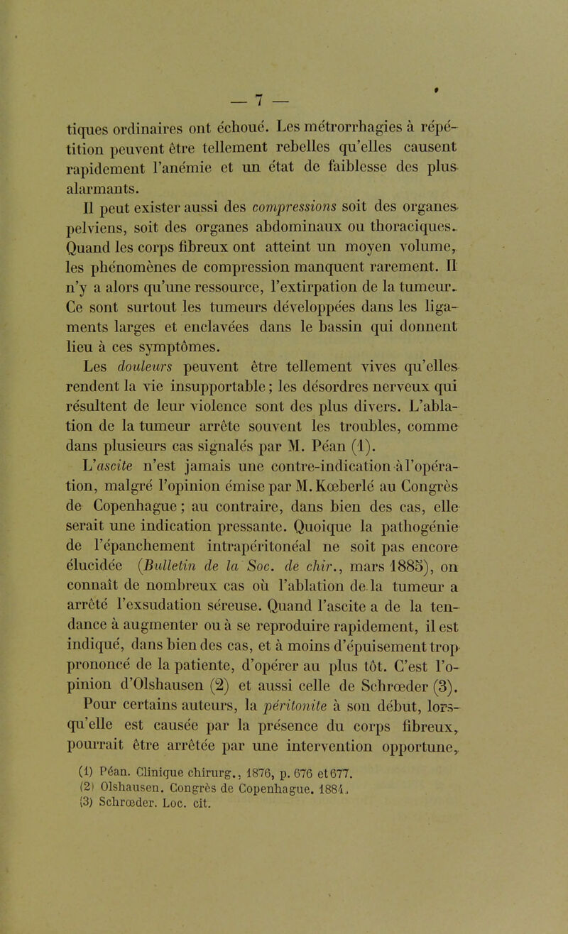 tiques ordinaires ont échoué. Les métrorrhagies à répé- tition peuvent être tellement rebelles qu'elles causent rapidement l'anémie et un état de faiblesse des plus alarmants. Il peut exister aussi des compressions soit des organes- pelviens, soit des organes abdominaux ou thoraciques. Quand les corps fibreux ont atteint un moyen volume, les phénomènes de compression manquent rarement. II n'y a alors qu'une ressource, l'extirpation de la tumeur.. Ce sont surtout les tumeurs développées dans les liga- ments larges et enclavées dans le bassin qui donnent lieu à ces symptômes. Les douleurs peuvent être tellement vives qu'elles rendent la vie insupportable ; les désordres nerveux qui résultent de leur violence sont des plus divers. L'abla- tion de la tumeur arrête souvent les troubles, comme dans plusieurs cas signalés par M. Péan (1). Vascite n'est jamais une contre-indication à l'opéra- tion, malgré l'opinion émise par M. Kœberlé au Congrès de Copenhague ; au contraire, dans bien des cas, elle serait une indication pressante. Quoique la pathogénie de l'épanchement intrapéritonéal ne soit pas encore élucidée [Bulletin de la Soc. de chir., mars 1885), on connaît de nombreux cas où l'ablation de la tumeur a arrêté l'exsudation séreuse. Quand l'ascite a de la ten- dance à augmenter ou à se reproduire rapidement, il est indiqué, dans bien des cas, et à moins d'épuisement trop prononcé de la patiente, d'opérer au plus tôt. C'est l'o- pinion d'Olshausen (2) et aussi celle de Schrœder (3). Pour certains auteurs, la péritonite à son début, lors- qu'elle est causée par la présence du corps fibreux, pourrait être arrêtée par une intervention opportune, (1) Péan. Clinique cliirurg., 1876, p. 676 et 677. (2) Olshausen. Congrès de Copenhague. 1884., {3) Schrœder. Loc. cit.