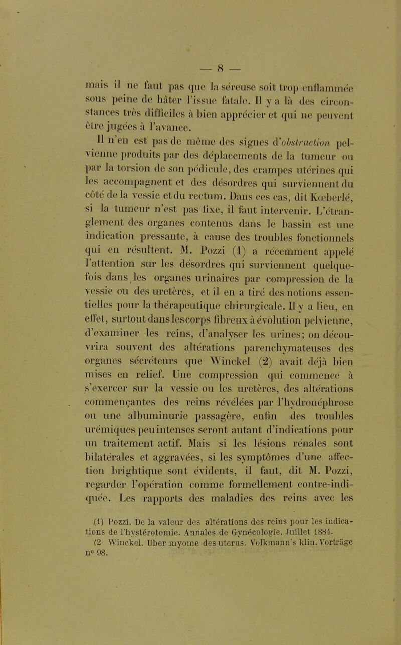 mais il ne faut pas (pic la séreuse soit trop enflammée sous peine de hâter l'issue fatale. 11 y a là des circon- stances très difficiles à bien apprécier et qui ne peuvent être jugées à l'avance. Il n'en est pas de même des signes oh sir action pel- vienne produits par des déplacements de la tumeur ou par la torsion de son pédicule, des crampes utérines qui les accompagnent et des désordres qui surviennent du côté delà vessie et du rectum. Dans ces cas, dit Kœberlé, si la tumeur n'est pas fixe, il faut intervenir. L'étran- glement des organes contenus dans le bassin est une indication pressante, à cause des troubles fonctionnels qui en résultent. M. Pozzi (1) a récemment appelé l'attention sur les désordres qui surviennent quelque- fois dans, les organes urinaires par compression de la vessie ou des uretères, et il en a tiré des notions essen- tielles pour la thérapeutique chirurgicale. Il y a lieu, en effet, surtout dans les corps fibreux à évolution pelvienne, d'examiner les reins, d'analyser les urines ; on décou- vrira souvent des altérations parenchymateuses des organes sécréteurs que Winckel (2) avait déjà bien mises en relief. Une compression qui commence à s'exercer sur la vessie ou les uretères, des altérations commençantes des reins révélées par l'hydronéphrose ou une albuminurie passagère, enfin des troubles urémiques peu intenses seront autant d'indications pour un traitement actif. Mais si les lésions rénales sont bilatérales et aggravées, si les symptômes d'une affec- tion brightique sont évidents, il faut, dit M. Pozzi, regarder l'opération comme formellement contre-indi- quée. Les rapports des maladies des reins avec les (1) Pozzi. De la valeur des altérations des reins pour les indica- tions de l'hystérotomie. Annales de Gynécologie. Juillet 1881. (2 Winckel. Uber myome des utérus. Volkmann's klin. Vortruge no 98.