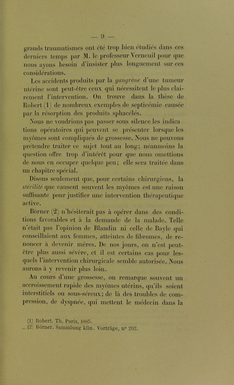 grands traiimatismcs ont été trop bien étudiés dans ces derniers temps par M. le professeur Verneuil pour que nous ayons besoin d'insister plus longuement sur ces considérations. Les accidents produits par la gangrène d'une tumeur utérine sont peut-être ceux qui nécessitent le plus clai- rement l'intervention. On trouve dans la tbèse de Robert (1) de nombreux exemples de septicémie causée par la résorption des produits sphacélés. Nous ne voudrions pas passer sous silence les indica tiens opératoires qui peuvent se présenter lorsque les myômes sont compliqués de grossesse. Nous ne pouvons prétendre traiter ce sujet tout au long; néanmoins la question offre trop d'intérêt pour que nous omettions de nous en occuper quelque peu ; elle sera traitée dans un chapitre spécial. Disons seulement que, pour certains chirurgiens, la stérilité que causent souvent les myômes est une raison suffisante pour justifier une intervention thérapeutique active. Borner (2) n'hésiterait pas à opérer dans des condi- tions favorables et à la demande de la malade. Telle n'était pas l'opinion de Blandin ni celle de Bayle qui conseillaient aux femmes, atteintes de fibromes, de re- noncer à devenir mères. De nos jours, on n'est peut- être plus aussi sévère, et il est certains cas pour les- quels l'intervention chirurgicale semble autorisée. Nous aurons à y revenir plus loin. Au cours d'une grossesse, on remarque souvent un accroissement rapide des myômes utérins, qu'ils soient interstitiels ou sous-séreux ; de là des troubles de com- pression, de dyspnée, qui mettent le médecin dans la (1) Robert. Th. Paris, 1885. _ (2) Borner. Sammlung-klin. Vortrilge, n° 202.