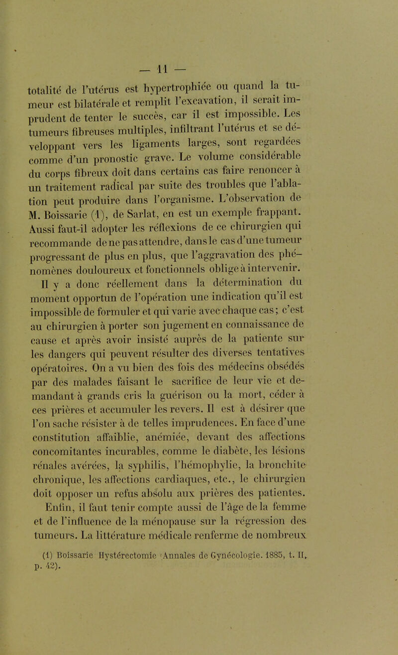 totalité de l'utérus est hypertrophiée ou quand la tu- meur est bilatérale et remplit l'excavation, il serait im- prudent de tenter le succès, car il est impossible. Les tumeurs fibreuses multiples, infiltrant l'utérus et se dé- veloppant vers les ligaments larges, sont regardées comme d'un pronostic grave. Le volume considérable du corps fibreux doit dans certains cas faire renoncer à un traitement radical par suite des troubles que l'abla- tion peut produire dans l'organisme. L'observation de M. Boissarie (1), de Sarlat, en est un exemple frappant. Aussi faut-il adopter les réflexions de ce chirurgien qui recommande de ne pas attendre, dans le cas d'une tumeur progressant de plus en plus, que l'aggravation des phé- nomènes douloureux et fonctionnels oblige à intervenir. Il y a donc réellement dans la détermination du moment opportun de l'opération une indication qu'il est impossible de formuler et qui varie avec chaque cas ; c'est au chirurgien à porter son jugement en connaissance de cause et après avoir insisté auprès de la patiente sur les dangers qui peuvent résulter des diverses tentatives opératoires. On a vu bien des fois des médecins obsédés par des malades faisant le sacrifice de leur vie et de- mandant à grands cris la guérison ou la mort, céder à ces prières et accumuler les revers. Il est à désirer que l'on sache résister à de telles imprudences. En face d'une constitution affaiblie, anémiée, devant des affections concomitantes incurables, comme le diabète, les lésions rénales avérées, la syphilis, l'hémophylie, la bronchite chronique, les affections cardiaques, etc., le chirurgien doit opposer un refus absolu aux prières des patientes. Enfin, il faut tenir compte aussi de l'âge de la femme et de l'influence de la ménopause sur la régression des tumeurs. La littérature médicale renferme de nombreux (1) Boissarie Hystérectomie 'Annales de Gynécologie. 1885, 1.11^ p. /i2).