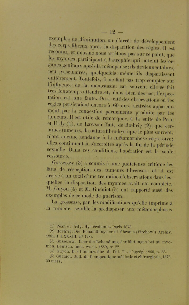 exemples de dimin.ilion ou d'an-et de developpeiueut de^, çoj'ps fibreux après la disparition des règles. Il est reconiui, et nous ne nous arrêtons pas sur ee point, que les myômes participent à l'ati'ophie qui atteint les or- ganes génitaux après la ménopause ; ils deviennent durs, peu. vasculaires, quelquefois même ils disparaissent entièrement. Toutefois, il ne faut pas trop compter sur rinfluence de la mènostasie, car souvent elle se fait très longtemps attendre .et, dans bien des cas, l'expec- tation est une faute. On a cite des observations où les règles, persistaient encore à 60 ans, activées apparem- ment par la congestion permanente produite par les tumeurs. Il est utile de remarquer, à la suite de Péan et Urdy (1), de Lawson Tait, de Rœhrig (2), que cer- taines tumeurs, de nature fibro-kystique le plus souvent, n'ont aucune tendance à la métamorphose régressive; elles continuent à s'accroître après la fin de la période sexuelle. Dans ces conditions, l'opération est la seule ressource. Gusserow (3) a soumis à une judicieuse critique les foits de résorption des tumeurs fibreuses, et il est arrivé à un total d'une trentaine d'observations dans les- quelles la disparition des myômes avait été complète. M. Guyon (4) et M. Guéniot (5) ont rapporté aussi des exemples de ce mode de guérison. La grossesse, par les modifications qu'elle imprime à la tumeur, semble la prédisposer aux métamorphoses (1) Pécan et Urdy. Hystérotomie. Paris 1873. (2) Hoehrig-, Die Behandlungder ut. fibrome (Virchow's Archiv. 1881, t LXXXIII, 11° 128j. (3) Gusserow. Uber die Behandlung derBIutungen bei ut. myo- men. Deutsch. med. woch. 1880, n 22. (i) Guyon. Des tumeurs fibr. de l'ut. Th. d'agrég. 1800, p. 56. (5) Guéniot. Bull, de thérapeutique médicale et chirurgicale, 1872, 30 mars.