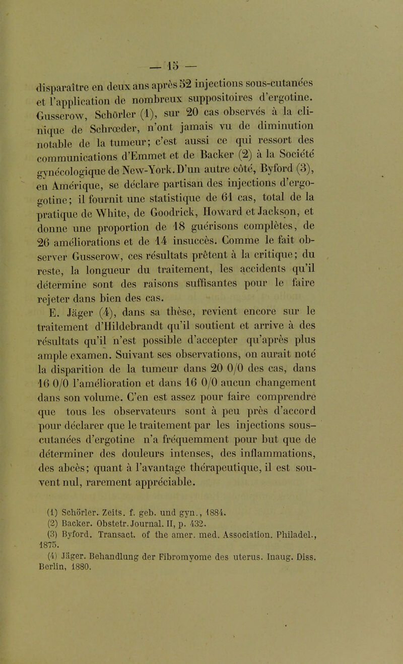 disparaître en deux ans après 52 injections sous-cutanées et l'application de nombreux suppositoires d'ergotine. Ousserow, Schôrler (1), sur 20 cas observés à la cli- nique de Schrœder, n'ont jamais vu de diminution notable de la tumeur; c'est aussi ce qui ressort des communications d'Emmet et de Backer (2) à la Société gynécologique de New-York. D'un autre côté, Byford (3), en Amérique, se déclare partisan des injections d'ergo- gotine; il fournit une statistique de 61 cas, total de la pratique de White, de Goodrick, Howard et Jackson, et donne une proportion de 18 guérisons complètes, de 26 améliorations et de 14 insuccès. Comme le fait ob- server Gusserow, ces résultats prêtent à la critique ; du reste, la longueur du traitement, les accidents qu'il détermine sont des raisons suffisantes pour le faire rejeter dans bien des cas. E. Jager (4), dans sa thèse, revient encore sur le traitement d'Hildebrandt qu'il soutient et arrive à des résultats qu'il n'est possible d'accepter qu'après plus ample examen. Suivant ses observations, on aurait noté la disparition de la tumeur dans 20 0/0 des cas, dans 16 0/0 l'amélioration et dans 16 0/0 aucun changement dans son volume. C'en est assez pour faire comprendre que tous les observateurs sont à peu près d'accord pour déclarer que le traitement par les injections sous- cutanées d'ergotine n'a fréquemment pour but que de déterminer des douleurs intenses, des inflammations, des abcès; quant à l'avantage thérapeutique, il est sou- vent nul, rarement appréciable. (1) Schorler. Zeits. f. geb. und gyn., 4884. (2) Backer. Obstetr. Journal. II, p. 432. (3) Byford. Transact. of the amer. med. Association. Philadel., 1875. (4) Jager. Behandlung der Fibromyome des utérus. Inaug. Diss. Berlin, 1880.