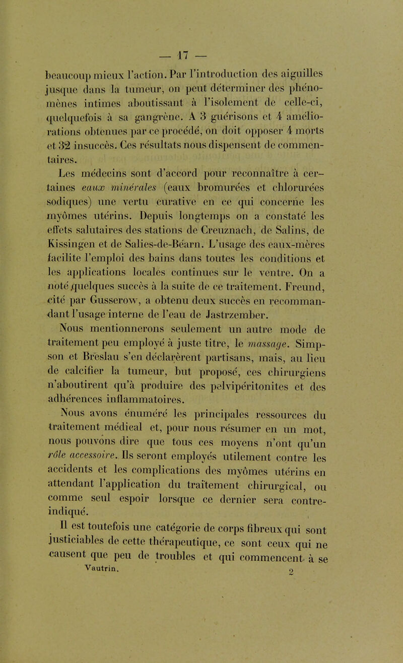 beaucoup mieux raction. Par l'introduction des aiguilles jusque dans la tumeur, on peut déterminer des phéno- mènes intimes aboutissant à l'isolement de celle-ci, (fiielquefois à sa gangrène. A 3 guérisons et 4 amélio- rations obtenues par ce procédé, on doit opposer 4 morts et 32 insuccès. Ces résultats nous dispensent de commen- taires. Les médecins sont d'accord pour reconnaître à cer- taines eaux minérales (eaux bromurées et chlorurées sodiques) une vertu curative en ce qui concerne les myômes utérins. Depuis longtemps on a constaté les elfets salutaires des stations de Creuznach, de Salins, de Kissingen et de Salies-de-Béarn. L'usage des eaux-mères facilite l'emploi des bains dans toutes les conditions et les applications locales continues sur le ventre. On a noté .quelques succès à la suite de ce traitement. Freund, cité par Gusserow, a obtenu deux succès en recomman- dant l'usage interne de l'eau de Jastrzember. Nous mentionnerous seulement un autre mode de traitement peu employé à juste titre, le massage. Simp- son et Breslau s'en déclarèrent partisans, mais, au lieu de calcifier la tumeur, but proposé, ces chirurgiens n'aboutirent qu'à produire des pelvipéritonites et des adhérences inflammatoires. Nous avons énuméré les principales ressources du traitement médical et, pour nous résumer en un mot, nous pouvons dire que tous ces moyens n'ont qu'un rôle accessoire. Ils seront employés utilement contre les accidents et les complications des myômes utérins en attendant l'application du traitement chirurgical, ou comme seul espoir lorsque ce dernier sera contre- indiqué. Il est toutefois une catégorie de corps fibreux qui sont Justiciables de cette thérapeutique, ce sont ceux qui ne causent que peu de troubles et qui commencent à se Vautrin. 9