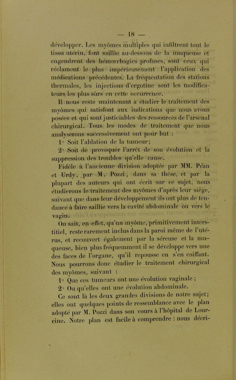 développer. Les myômes miiltiphis qui infiltrent tout le tissu iitéi'in, 4ont sîiillie {ui-dessons de la ftiuqueuse et engendrent des hémorrhagies prot'uses, sont ceux (pii rëelumont le plus impérieusement l'applleation des médications précédentes. La fréquentation des stations thermales, les injections d'ergotine sont les modifica- teurs! les plus surs en cette occurrence. ' Il nous reste maintenant à étudier le traitemerit des myômes qui satisfont atix indications ([ue nous avons posées et qui sont justiciables des.ressources de l'arsenal chirurgical. Tous les modes de traitement que nous analyserons successivement ont j)our but : 1» Soit l'ablation de la tumeur; 2^ Soit de provoquer l'arrêt de son évollttiôh et la suppression des troubles qu'elle cause. Fidèle à l'ancienne division adoptée par MM. Péan et Urdy, .par '.M-i: Pozzi, dans sa thèse, et par la plupart des auteurs qui ont écrit sur ce sujet, nous étudierons le traitement des myômes d'après leur siège, suivant que dans leur développement ils ont plus de ten- dance à faire saillie yers la cavité abdominale ou vers le vagin é On sait, en effet, qu'un myôme, primitivement inters- titiel, reste rarement inclus dans la paroi même de l'uté- rus, et recouvert également par la séreuse et la mu- queuse, bien plus fréquemment il se développe vers une des faces de l'organe, qu'il repousse en s'en coiffant. Nous pourrons donc étudier le traitement chirurgical des myômes, suivant : lo Que ces tumeurs ont une évolution vaginale ; 2^ Ou qu'elles ont une évolution abdominale. Ce sont là les deux grandes divisions de notre sujet; elles ont quelques points de ressemblance avec le plan adopté par M. Pozzi dans son cours à l'hôpital de Lour- cine. Notre plan est facile à comprendre : nous décri-