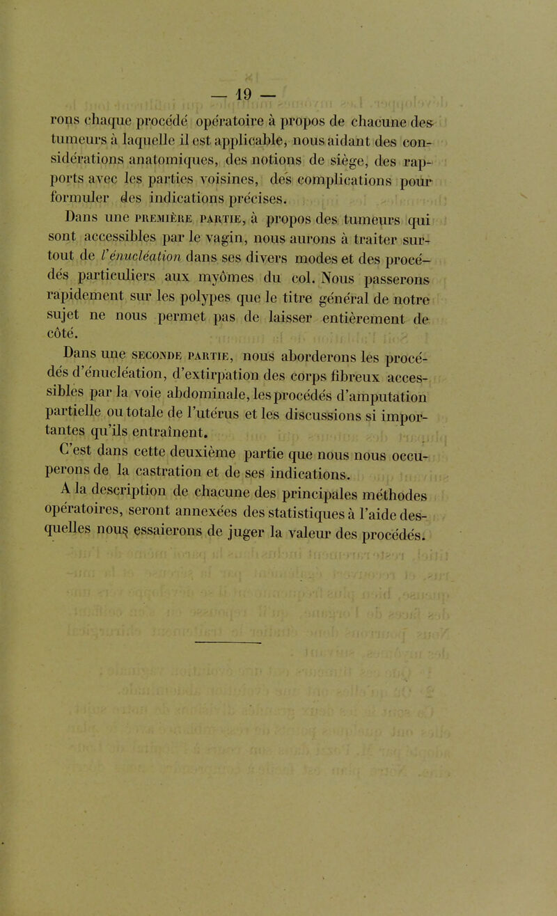 —19 — rons chaque procédé opératoire à propos de chacune de& tumeurs à laquelle il est applicable, nous aidant des con- sidérations anatomiques, des notions de siège, des rap- ports avec les parties voisines, des complications poiir formuler des indications précises. Dans une première partie, à propos des tumeurs qui sont accessibles par le vagin, nous aurons à traiter sur- tout de Vénucléation dans ses divers modes et des procé- dés particuliers aux myômes du col. Nous passerons rapidement sur les polypes que le titre général de notre sujet ne nous permet pas de laisser entièrement de côté. Dans une seconde partie, nous aborderons les procé- dés d'énucléation, d'extirpation des corps fibreux acces- sibles par la voie abdominale, les procédés d'amputation partielle ou totale de l'utérus et les discussions si impor- tantes qu'ils entraînent. C'est dans cette deuxième partie que nous nous occu- perons de la castration et de ses indications. A la description de chacune des principales méthodes opératoires, seront annexées des statistiques à l'aide des- quelles nou^ essaierons de juger la valeur des procédés.